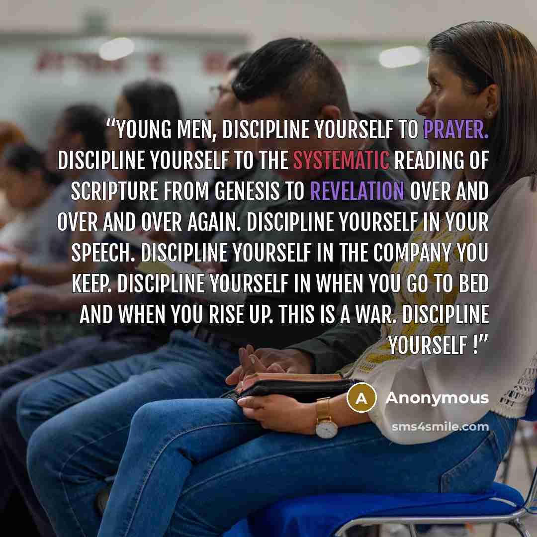 “Young men, discipline yourself to prayer. Discipline yourself to the systematic reading of Scripture from Genesis to Revelation over and over and over again. Discipline yourself in your speech. Discipline yourself in the company you keep. Discipline yourself in when you go to bed and when you rise…” quote by Anonymous