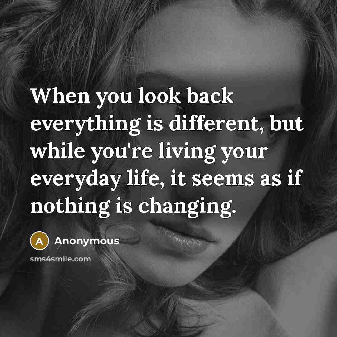 “When you look back everything is different, but while you're living your everyday life, it seems as if nothing is changing.” quote by Anonymous