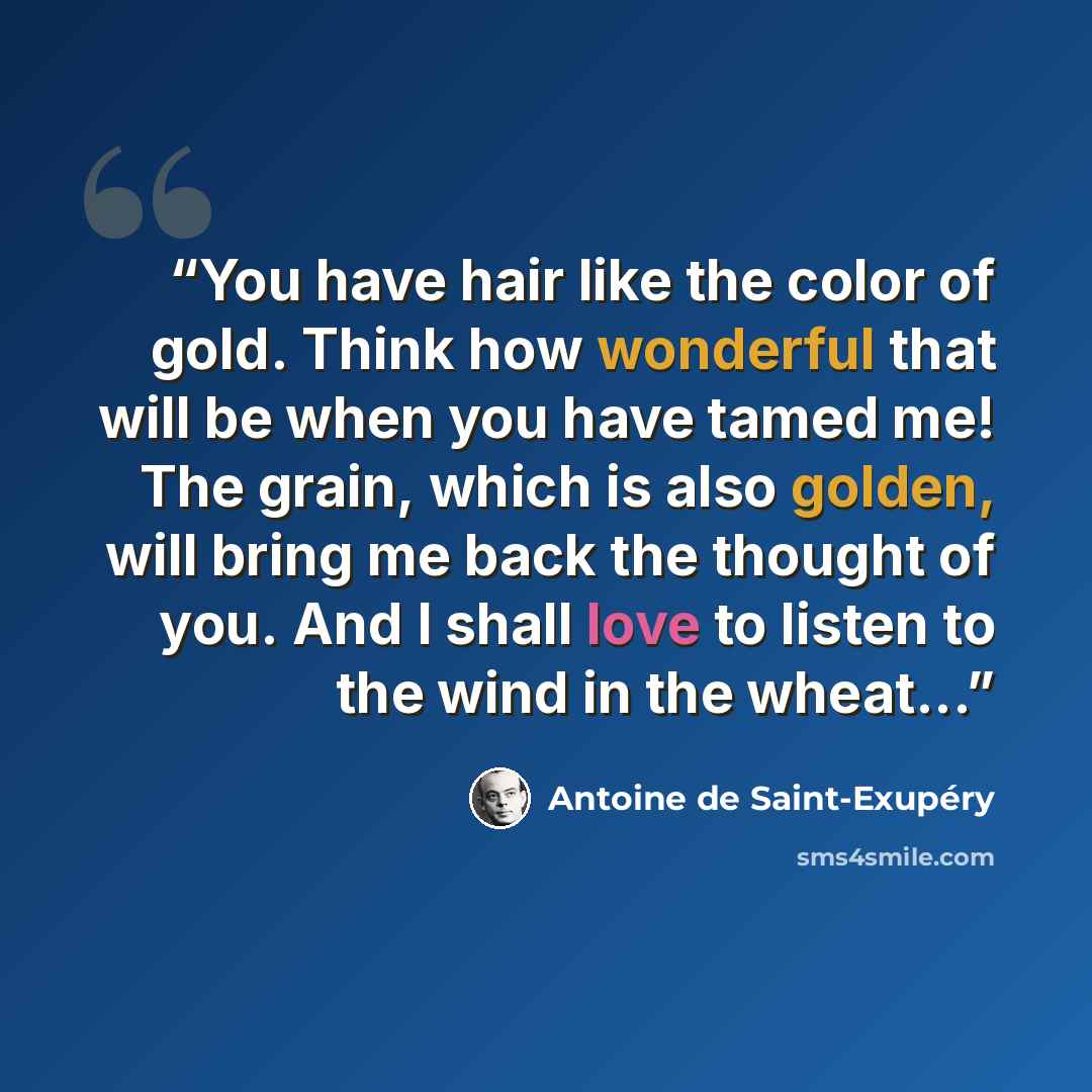 “You have hair like the color of gold. Think how wonderful that will be when you have tamed me! The grain, which is also golden, will bring me back the thought of you. And I shall love to listen to the wind in the wheat...” quote by Antoine de Saint-Exupéry