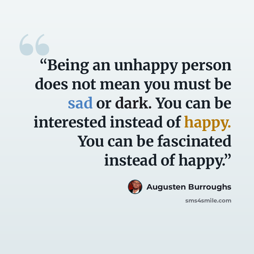 “Being an unhappy person does not mean you must be sad or dark. You can be interested instead of happy. You can be fascinated instead of happy.” quote by Augusten Burroughs