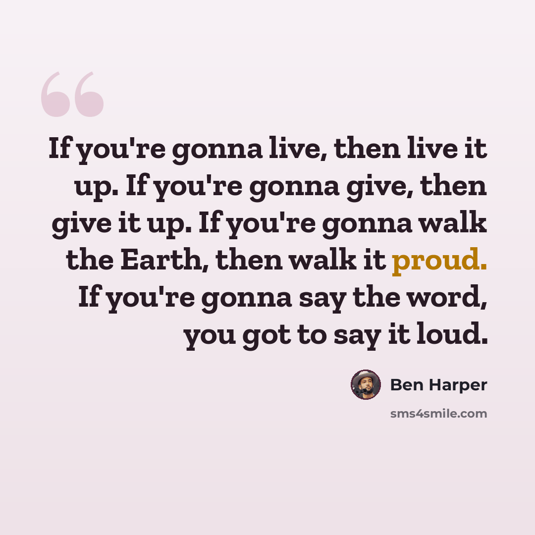 “If you're gonna live, then live it up. If you're gonna give, then give it up. If you're gonna walk the Earth, then walk it proud. If you're gonna say the word, you got to say it loud.” quote by Ben Harper
