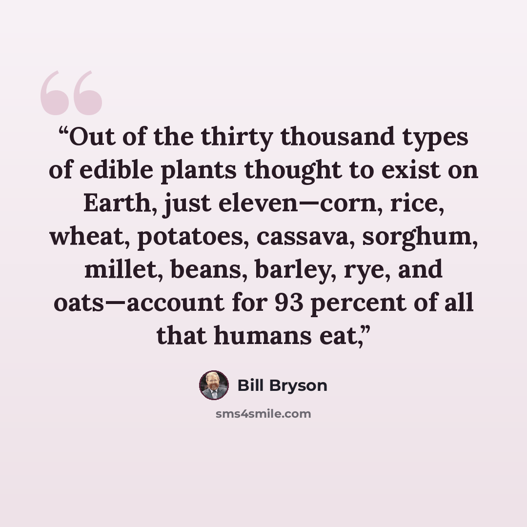 “Out of the thirty thousand types of edible plants thought to exist on Earth, just eleven—corn, rice, wheat, potatoes, cassava, sorghum, millet, beans, barley, rye, and oats—account for 93 percent of all that humans eat,” quote by Bill Bryson