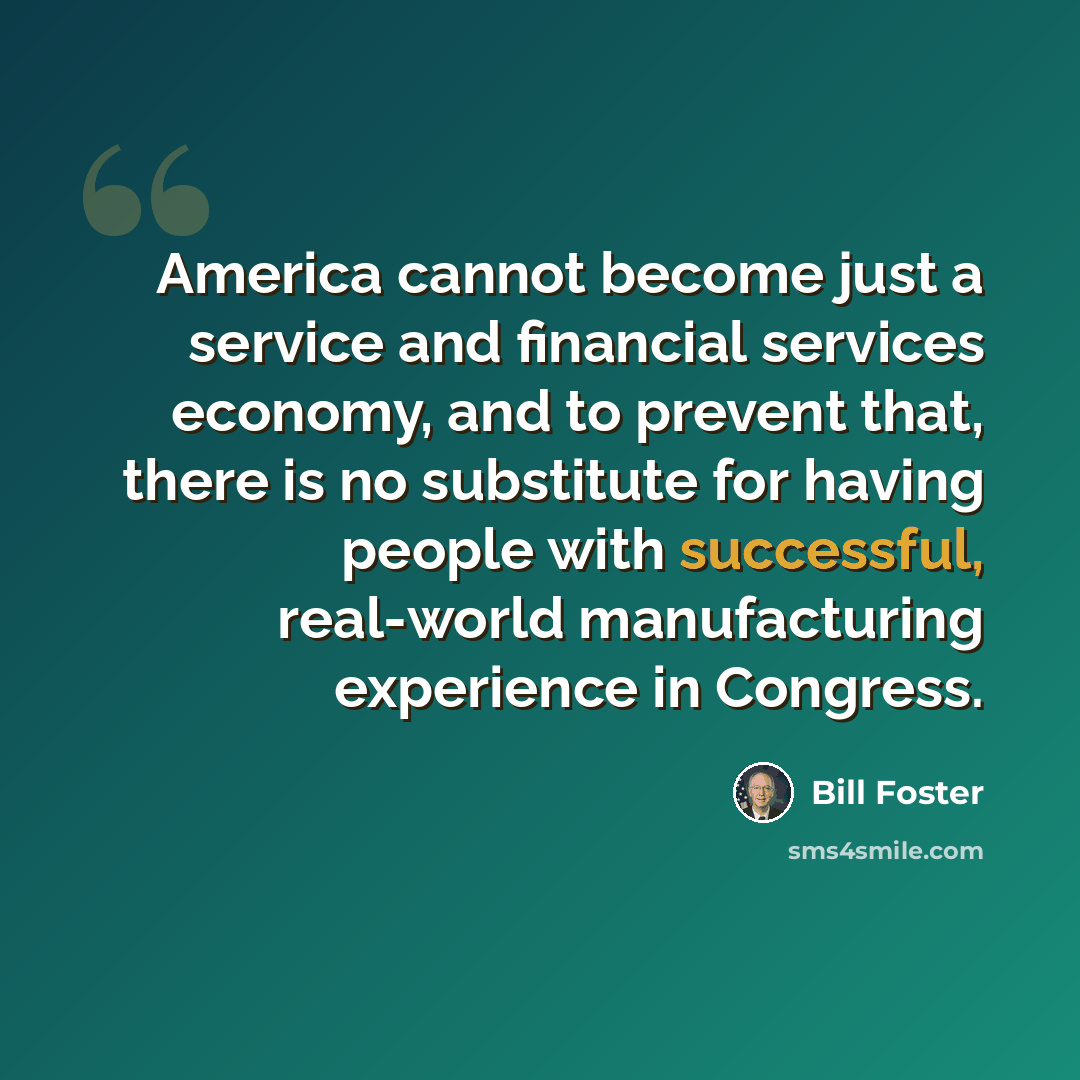 “America cannot become just a service and financial services economy, and to prevent that, there is no substitute for having people with successful, real-world manufacturing experience in Congress.” quote by Bill Foster