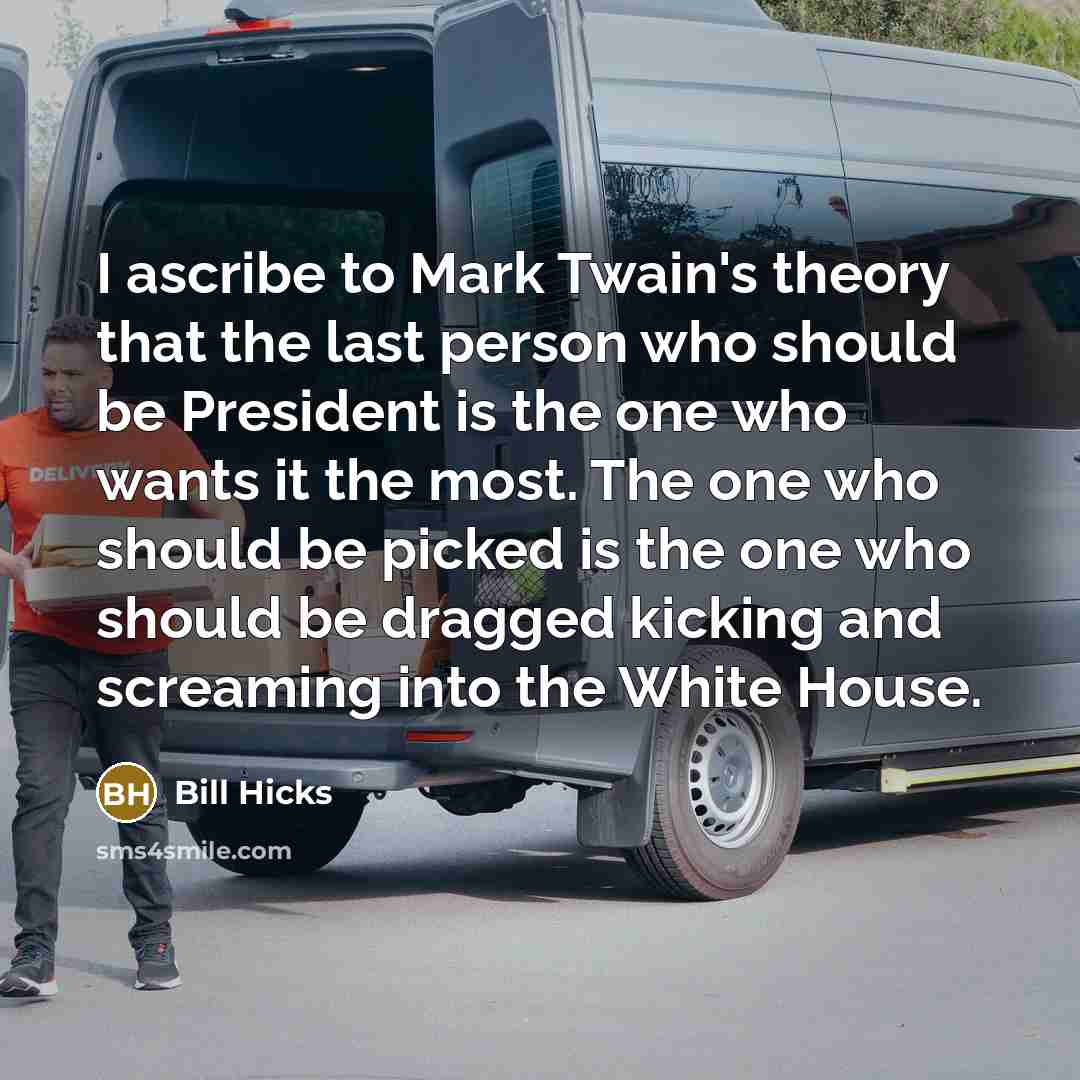 “I ascribe to Mark Twain's theory that the last person who should be President is the one who wants it the most. The one who should be picked is the one who should be dragged kicking and screaming into the White House.” quote by Bill Hicks