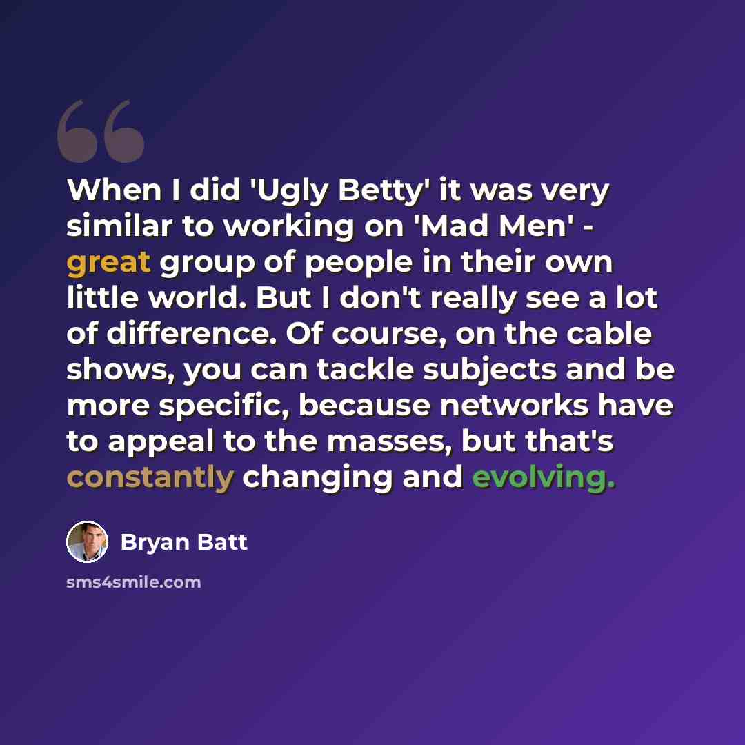 “When I did 'Ugly Betty' it was very similar to working on 'Mad Men' - great group of people in their own little world. But I don't really see a lot of difference. Of course, on the cable shows, you can tackle subjects and be more specific, because networks have to appeal to the masses, but that's…” quote by Bryan Batt