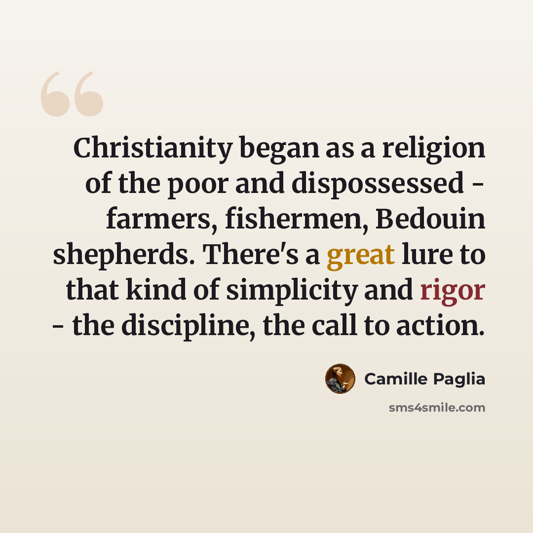 “Christianity began as a religion of the poor and dispossessed - farmers, fishermen, Bedouin shepherds. There's a great lure to that kind of simplicity and rigor - the discipline, the call to action.” quote by Camille Paglia