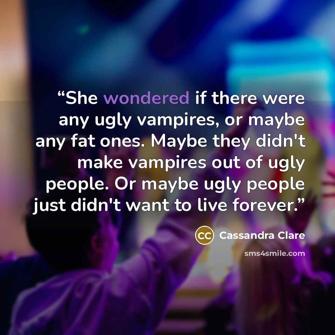 “She wondered if there were any ugly vampires, or maybe any fat ones. Maybe they didn't make vampires out of ugly people. Or maybe ugly people just didn't want to live forever.” quote by Cassandra Clare
