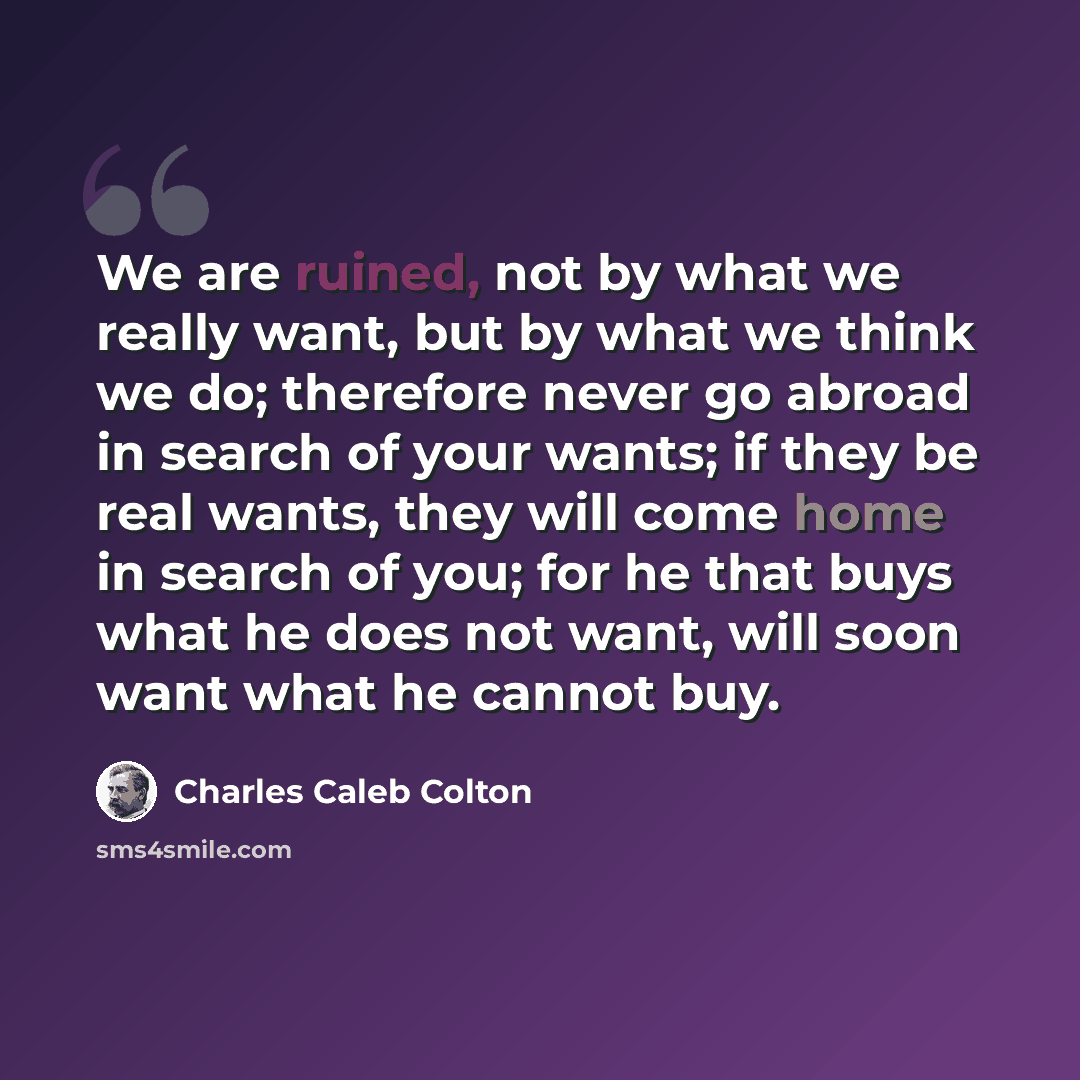 “We are ruined, not by what we really want, but by what we think we do; therefore never go abroad in search of your wants; if they be real wants, they will come home in search of you; for he that buys what he does not want, will soon want what he cannot buy.” quote by Charles Caleb Colton
