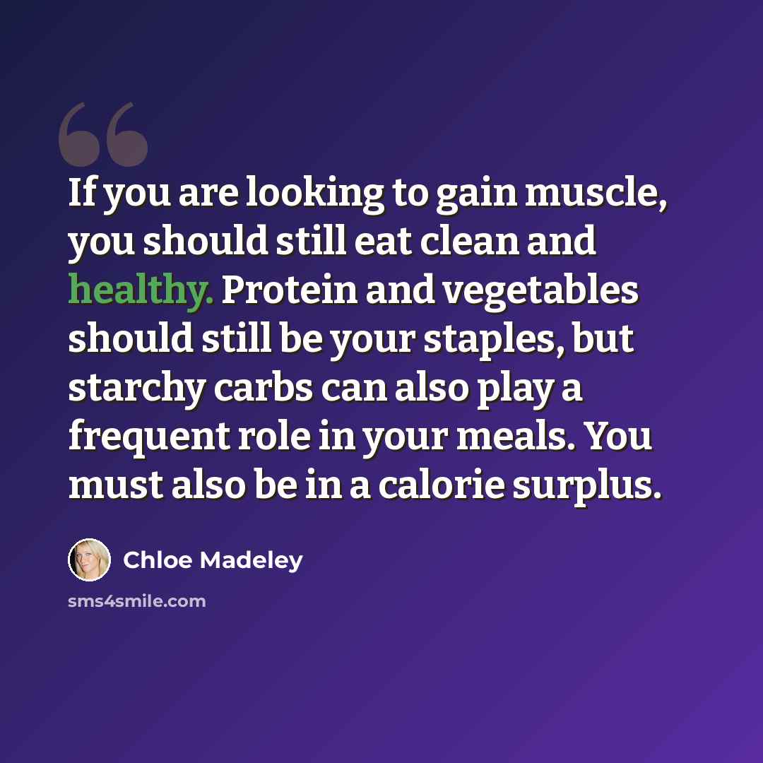 “If you are looking to gain muscle, you should still eat clean and healthy. Protein and vegetables should still be your staples, but starchy carbs can also play a frequent role in your meals. You must also be in a calorie surplus.” quote by Chloe Madeley