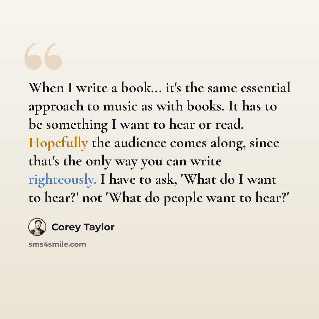 “When I write a book... it's the same essential approach to music as with books. It has to be something I want to hear or read. Hopefully the audience comes along, since that's the only way you can write righteously. I have to ask, 'What do I want to hear?' not 'What do people want to hear?'” quote by Corey Taylor