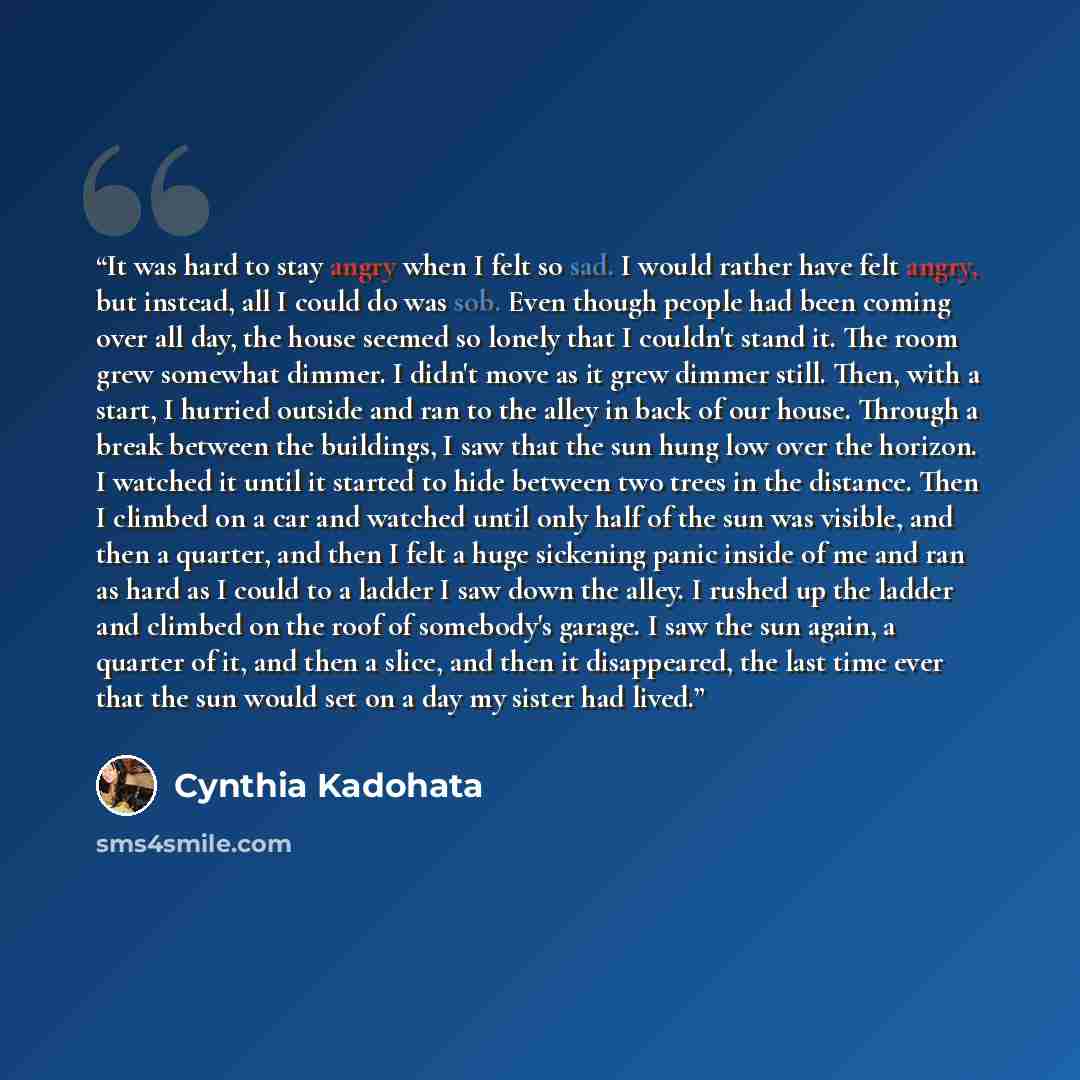 “It was hard to stay angry when I felt so sad. I would rather have felt angry, but instead, all I could do was sob. Even though people had been coming over all day, the house seemed so lonely that I couldn't stand it. The room grew somewhat dimmer. I didn't move as it grew dimmer still. Then, with…” quote by Cynthia Kadohata