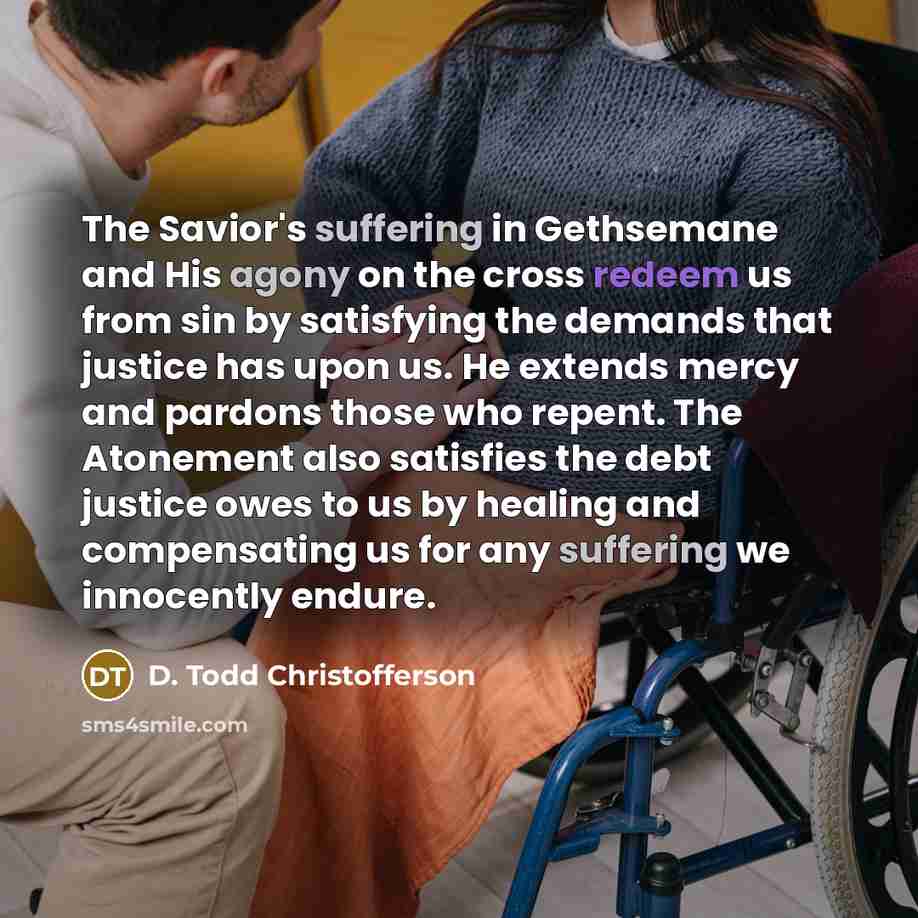 “The Savior's suffering in Gethsemane and His agony on the cross redeem us from sin by satisfying the demands that justice has upon us. He extends mercy and pardons those who repent. The Atonement also satisfies the debt justice owes to us by healing and compensating us for any suffering we…” quote by D. Todd Christofferson