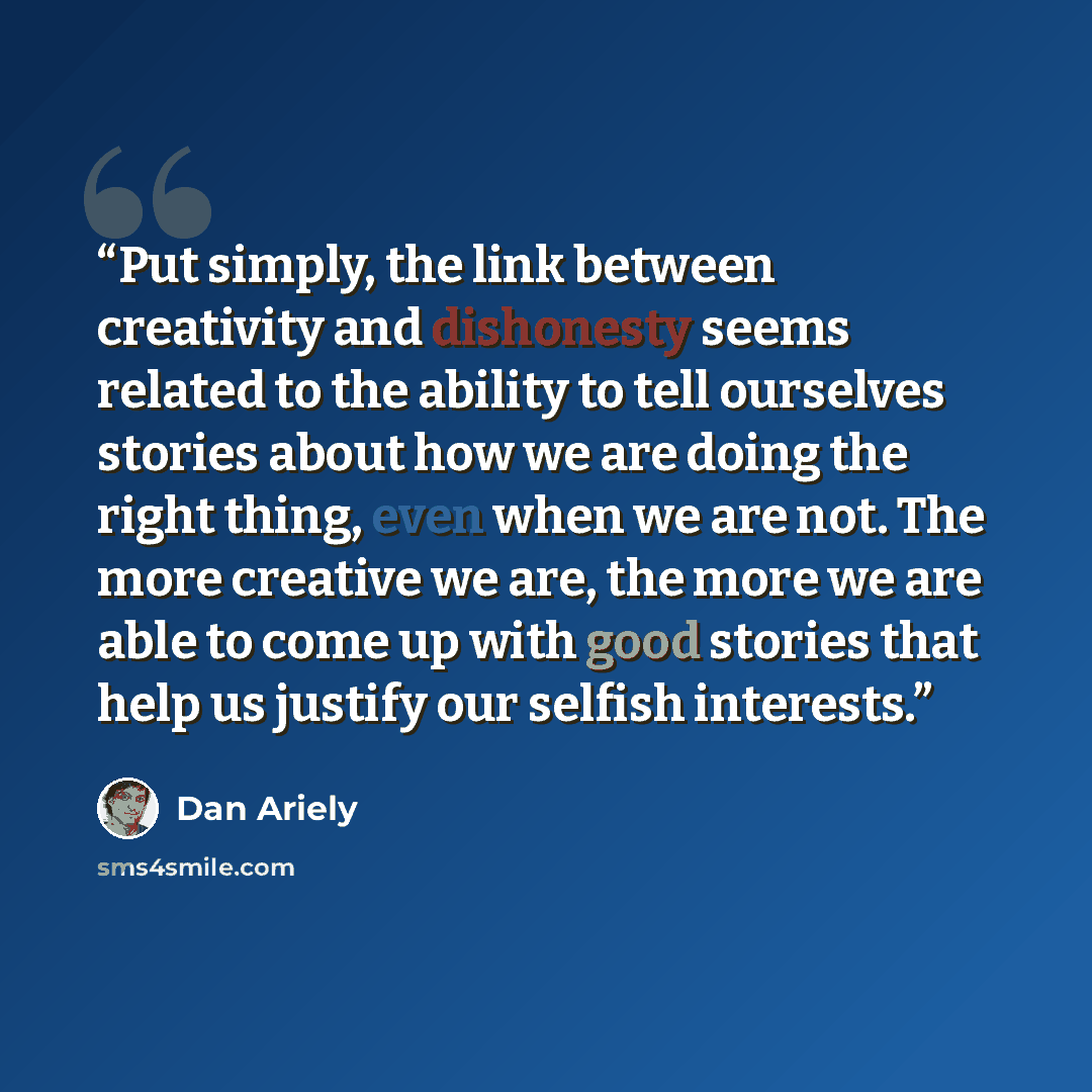 “Put simply, the link between creativity and dishonesty seems related to the ability to tell ourselves stories about how we are doing the right thing, even when we are not. The more creative we are, the more we are able to come up with good stories that help us justify our selfish interests.” quote by Dan Ariely