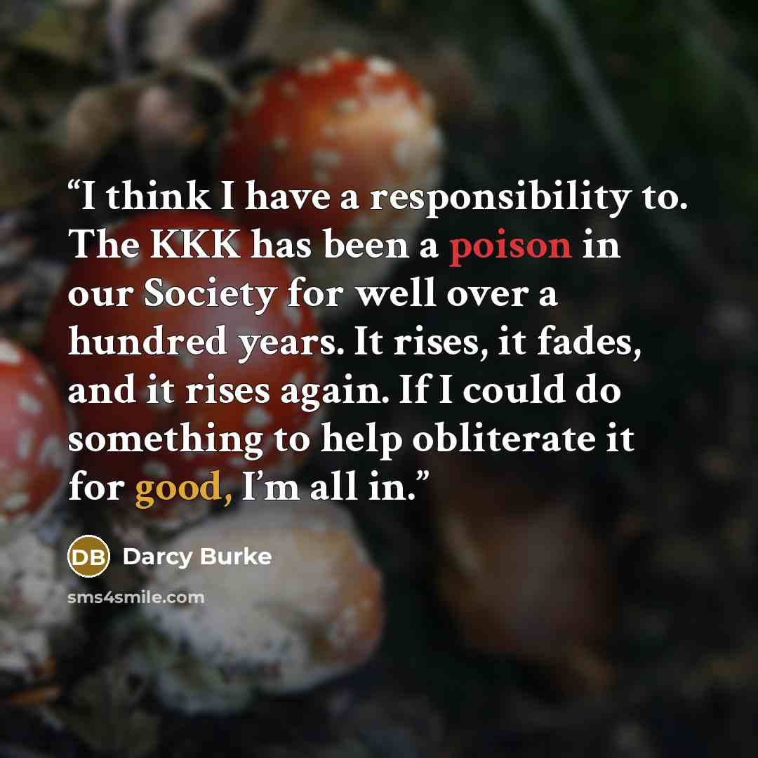 “I think I have a responsibility to. The KKK has been a poison in our Society for well over a hundred years. It rises, it fades, and it rises again. If I could do something to help obliterate it for good, I’m all in.” quote by Darcy Burke