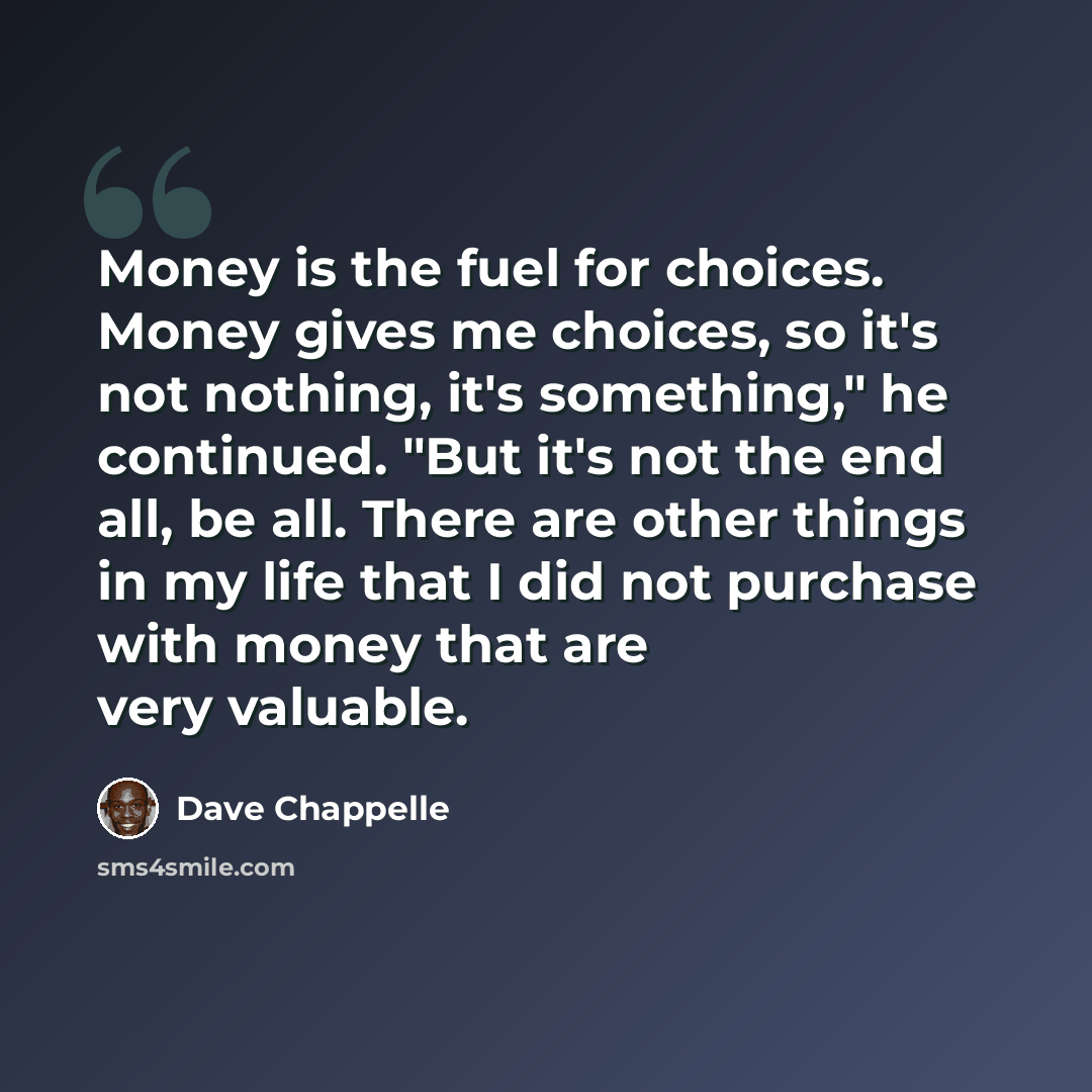 “Money is the fuel for choices. Money gives me choices, so it's not nothing, it's something," he continued. "But it's not the end all, be all. There are other things in my life that I did not purchase with money that are very valuable.” quote by Dave Chappelle