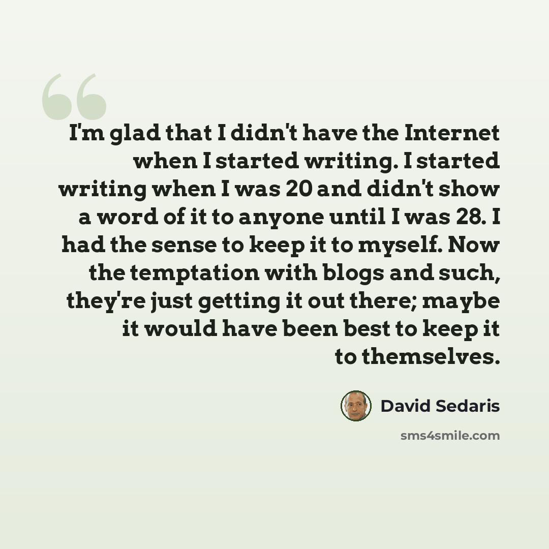 “I'm glad that I didn't have the Internet when I started writing. I started writing when I was 20 and didn't show a word of it to anyone until I was 28. I had the sense to keep it to myself. Now the temptation with blogs and such, they're just getting it out there; maybe it would have been best to…” quote by David Sedaris