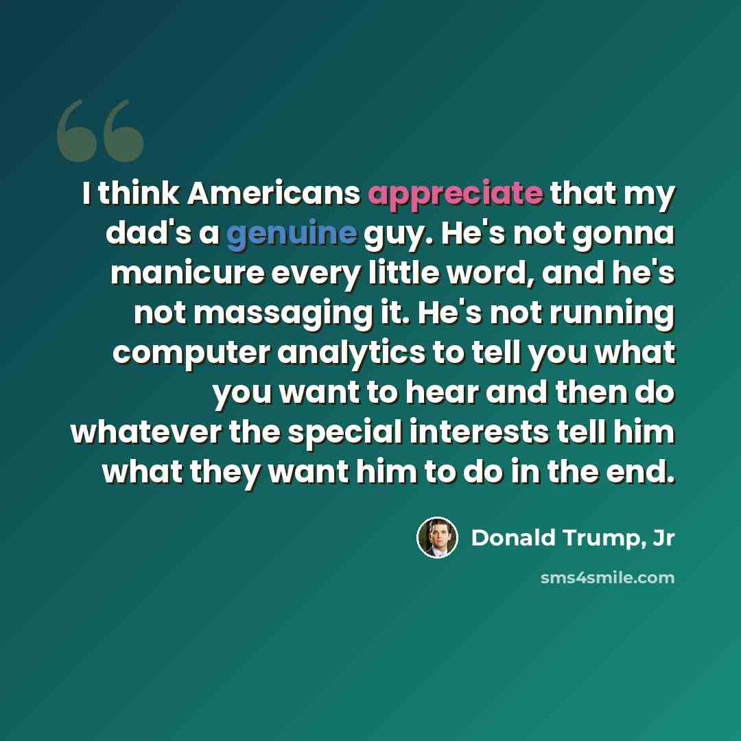 “I think Americans appreciate that my dad's a genuine guy. He's not gonna manicure every little word, and he's not massaging it. He's not running computer analytics to tell you what you want to hear and then do whatever the special interests tell him what they want him to do in the end.” quote by Donald Trump, Jr