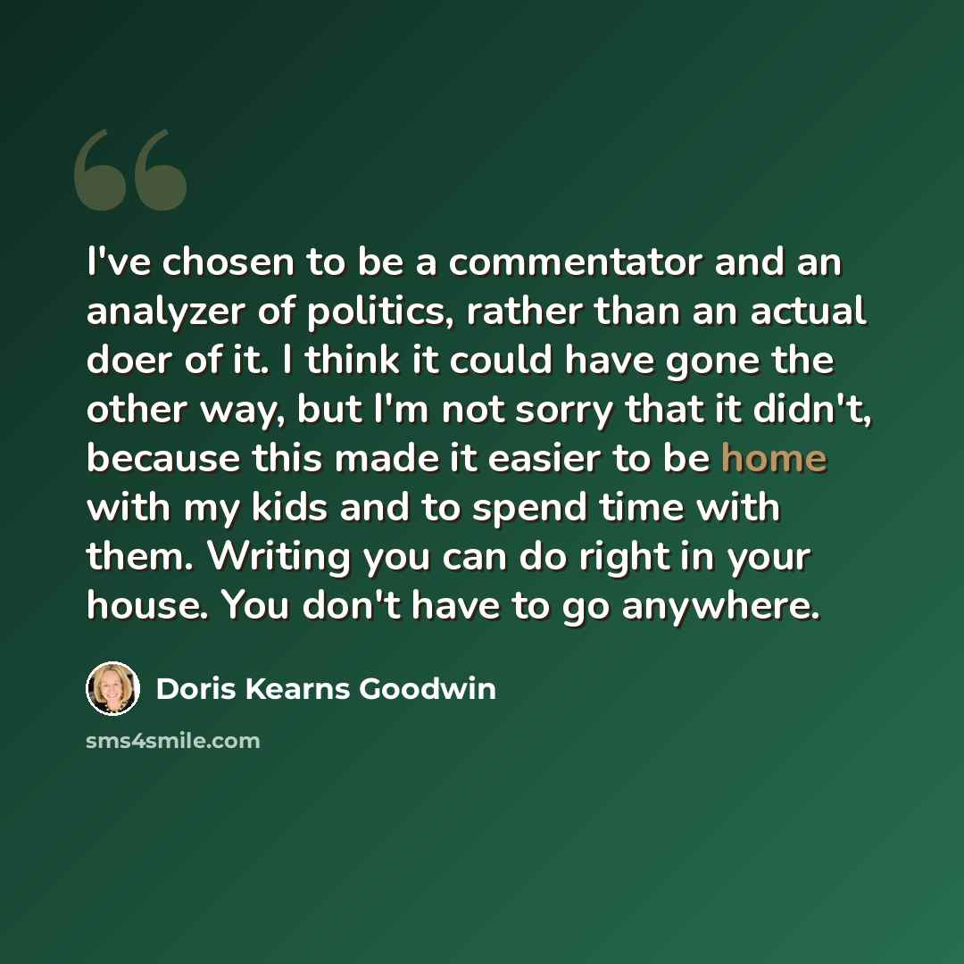 “I've chosen to be a commentator and an analyzer of politics, rather than an actual doer of it. I think it could have gone the other way, but I'm not sorry that it didn't, because this made it easier to be home with my kids and to spend time with them. Writing you can do right in your house. You…” quote by Doris Kearns Goodwin