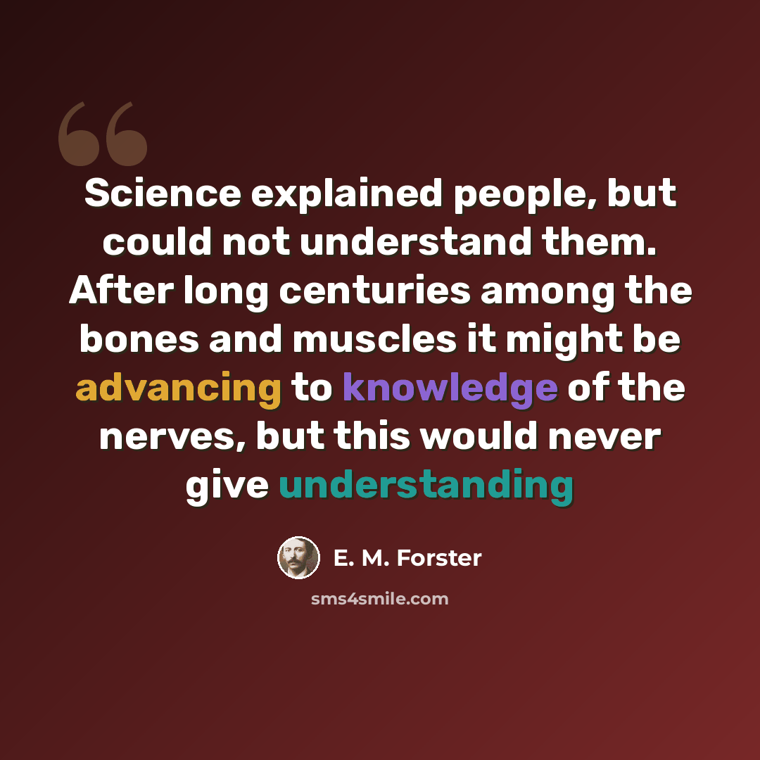 “Science explained people, but could not understand them. After long centuries among the bones and muscles it might be advancing to knowledge of the nerves, but this would never give understanding” quote by E. M. Forster
