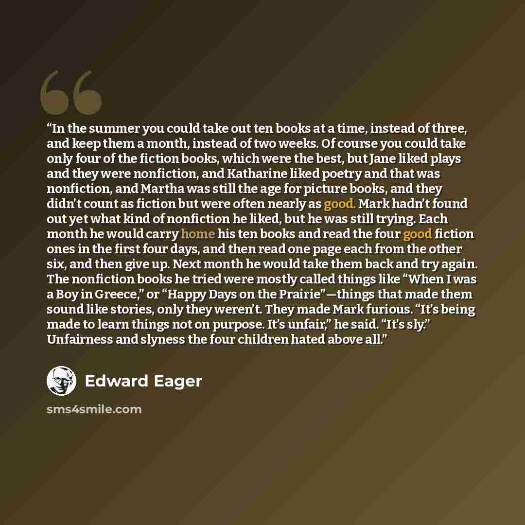 “In the summer you could take out ten books at a time, instead of three, and keep them a month, instead of two weeks. Of course you could take only four of the fiction books, which were the best, but Jane liked plays and they were nonfiction, and Katharine liked poetry and that was nonfiction, and…” quote by Edward Eager