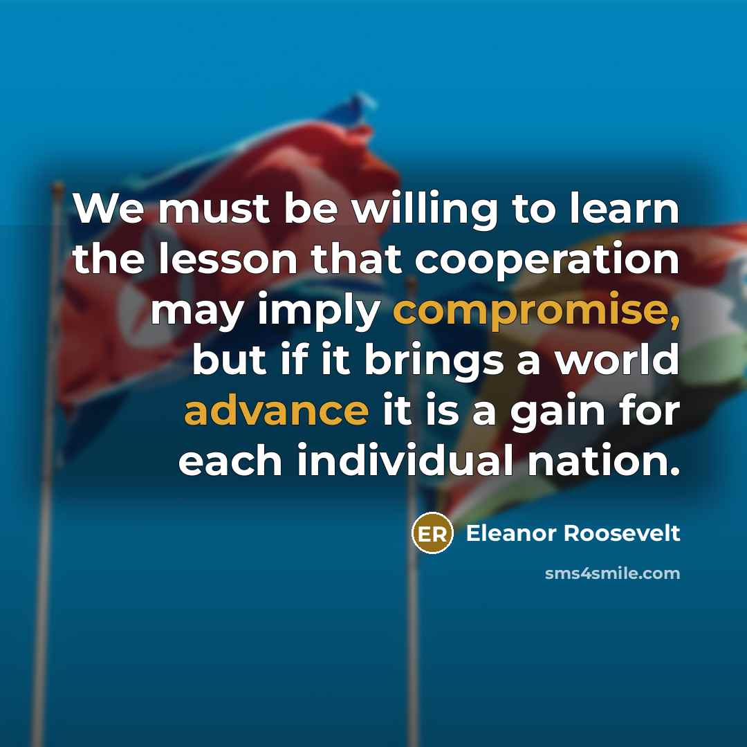 “We must be willing to learn the lesson that cooperation may imply compromise, but if it brings a world advance it is a gain for each individual nation.” quote by Eleanor Roosevelt