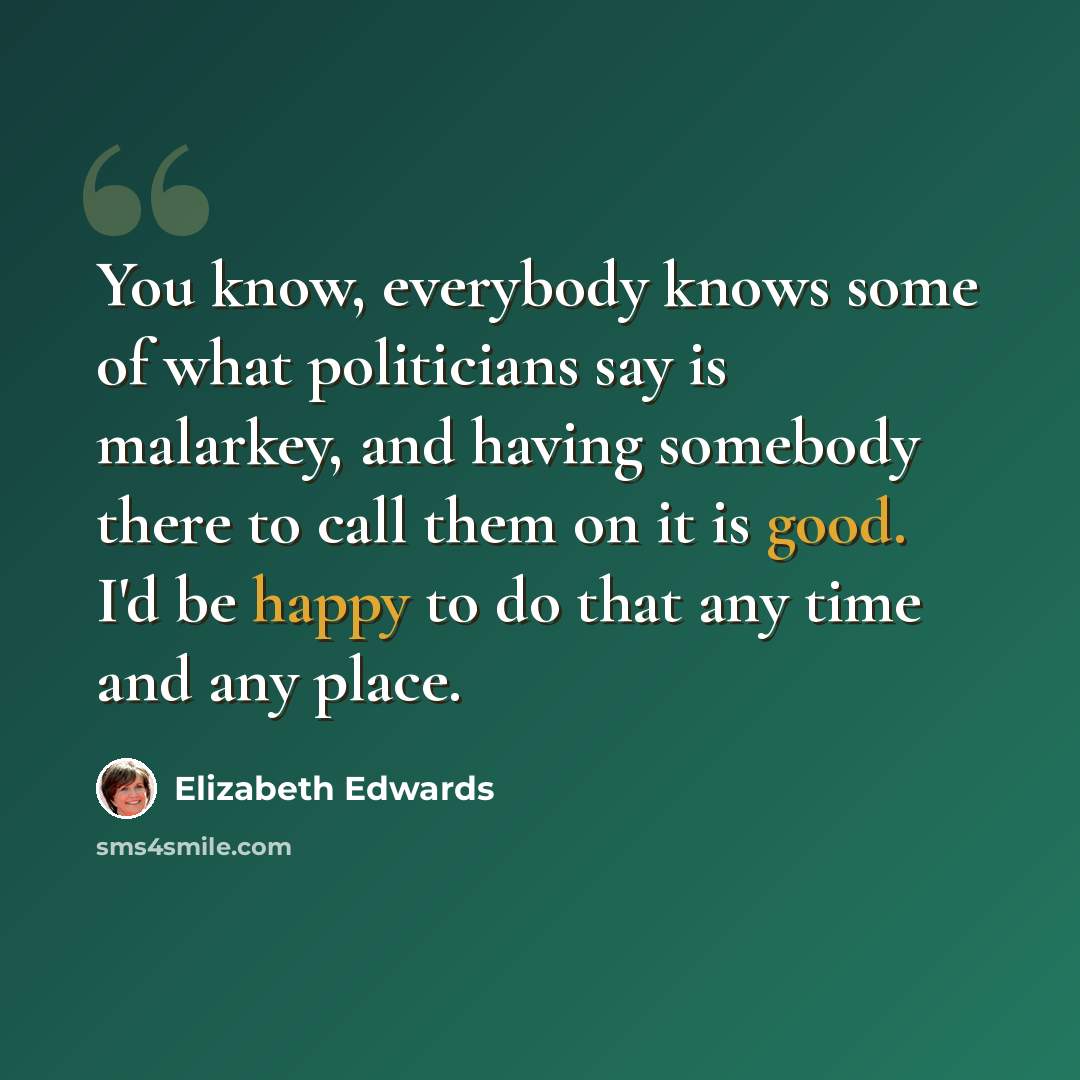“You know, everybody knows some of what politicians say is malarkey, and having somebody there to call them on it is good. I'd be happy to do that any time and any place.” quote by Elizabeth Edwards
