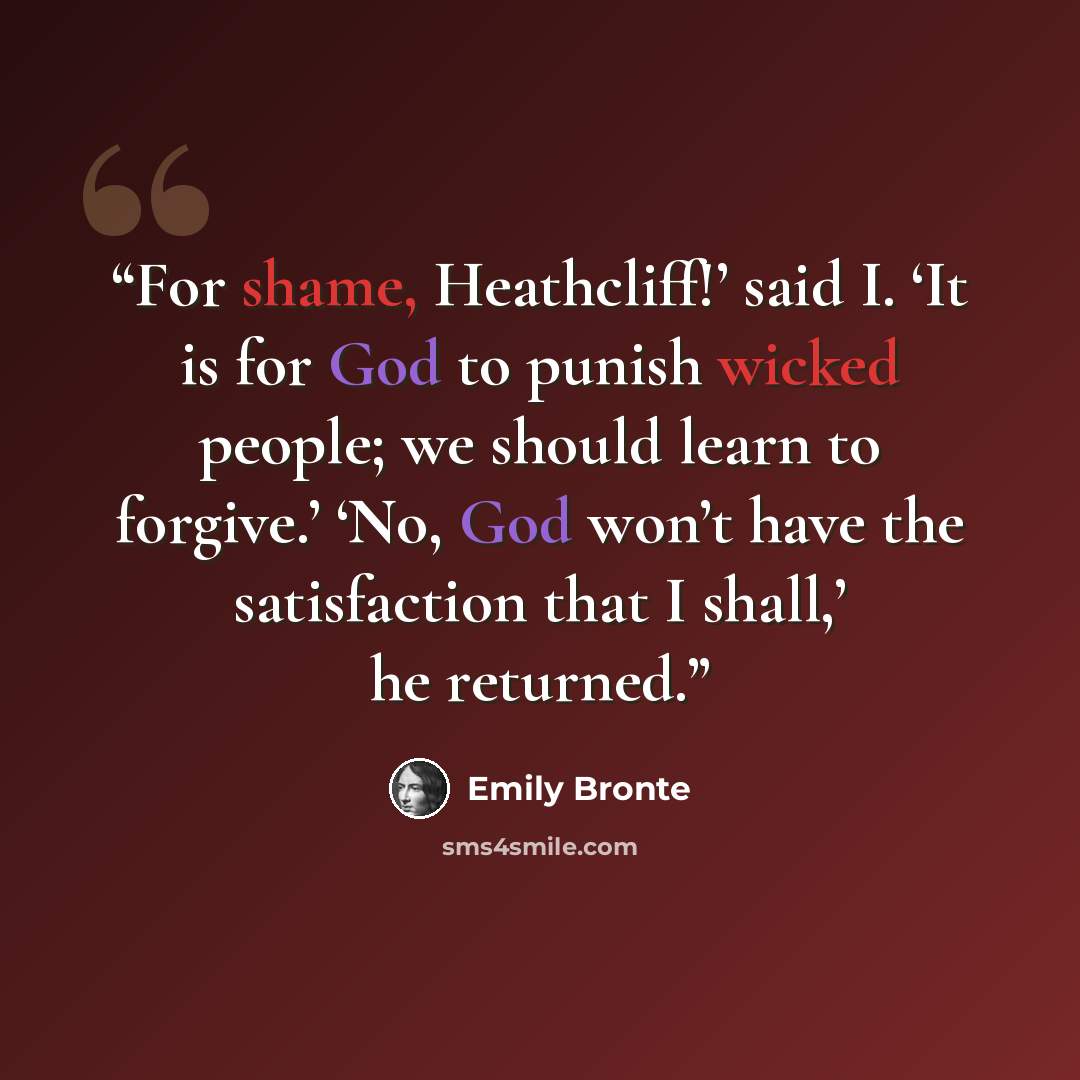 “For shame, Heathcliff!’ said I. ‘It is for God to punish wicked people; we should learn to forgive.’ ‘No, God won’t have the satisfaction that I shall,’ he returned.” quote by Emily Brontë