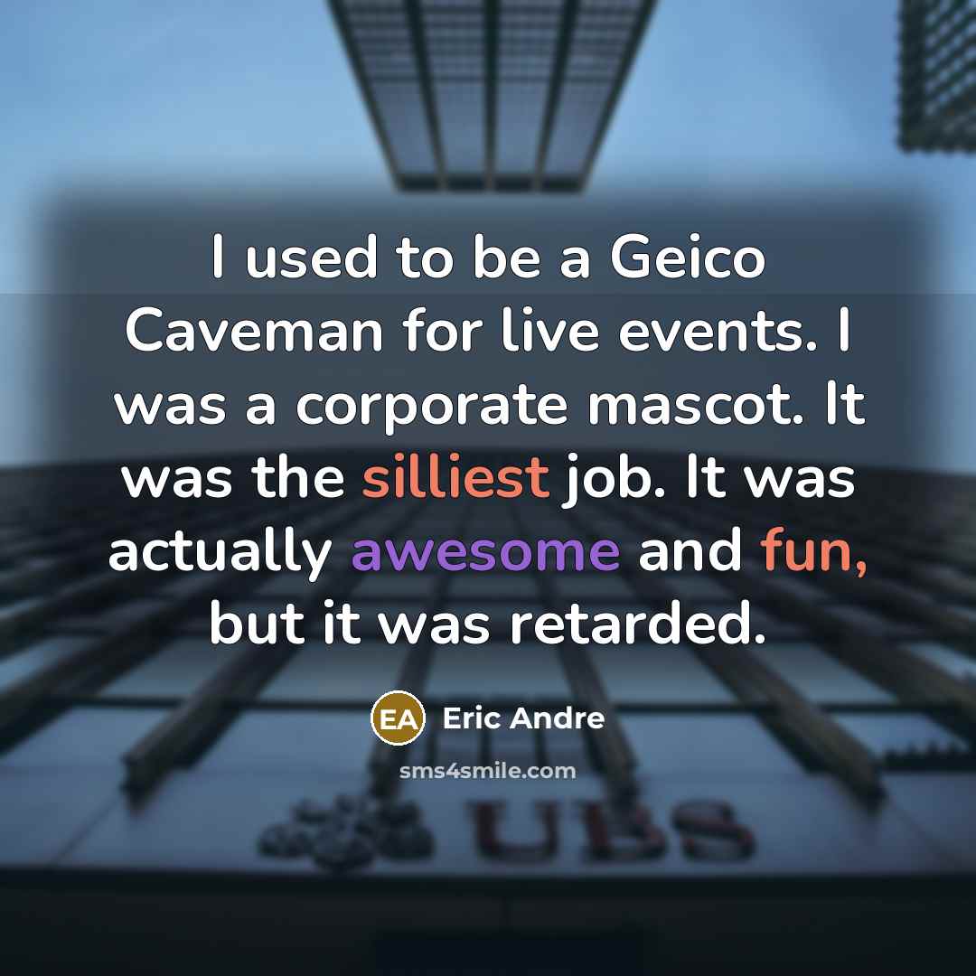 “I used to be a Geico Caveman for live events. I was a corporate mascot. It was the silliest job. It was actually awesome and fun, but it was retarded.” quote by Eric Andre