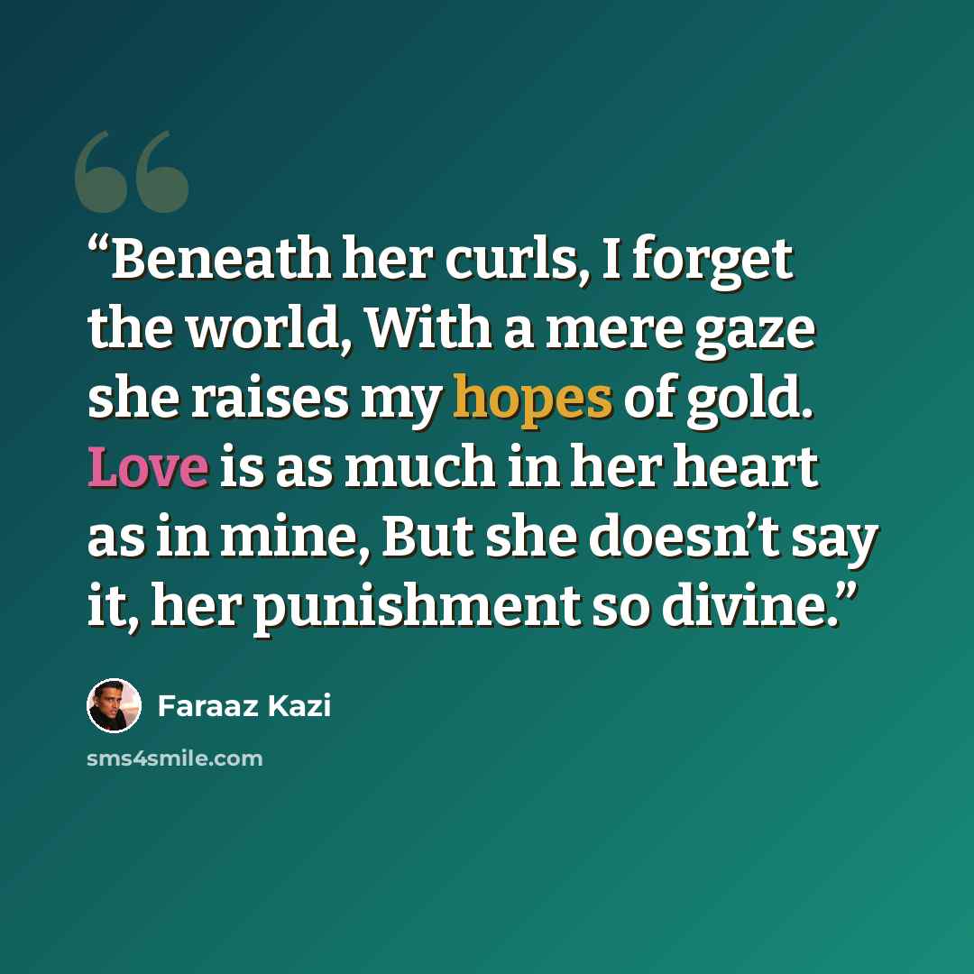“Beneath her curls, I forget the world, With a mere gaze she raises my hopes of gold. Love is as much in her heart as in mine, But she doesn’t say it, her punishment so divine.” quote by Faraaz Kazi