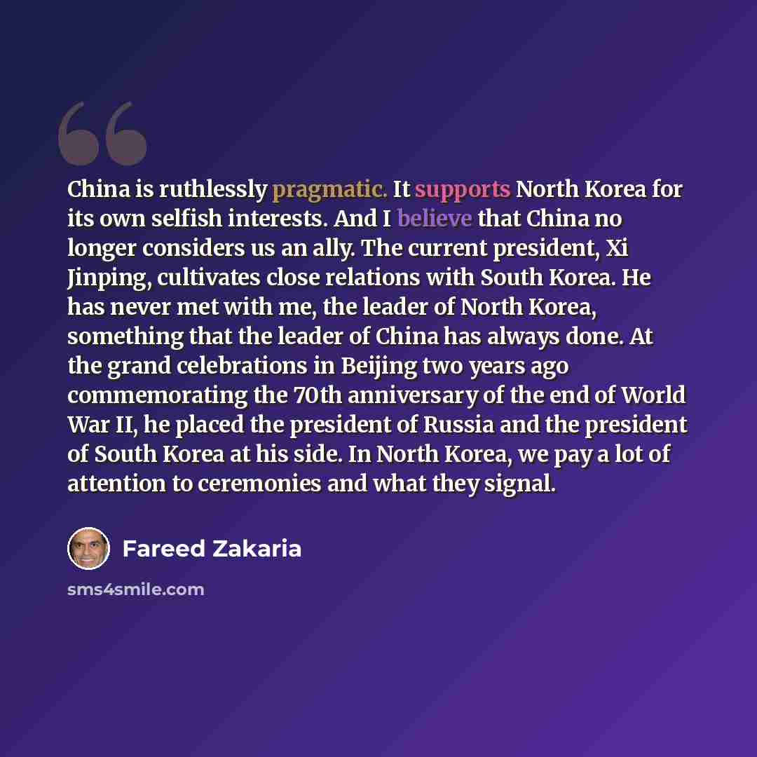 “China is ruthlessly pragmatic. It supports North Korea for its own selfish interests. And I believe that China no longer considers us an ally. The current president, Xi Jinping, cultivates close relations with South Korea. He has never met with me, the leader of North Korea, something that the…” quote by Fareed Zakaria
