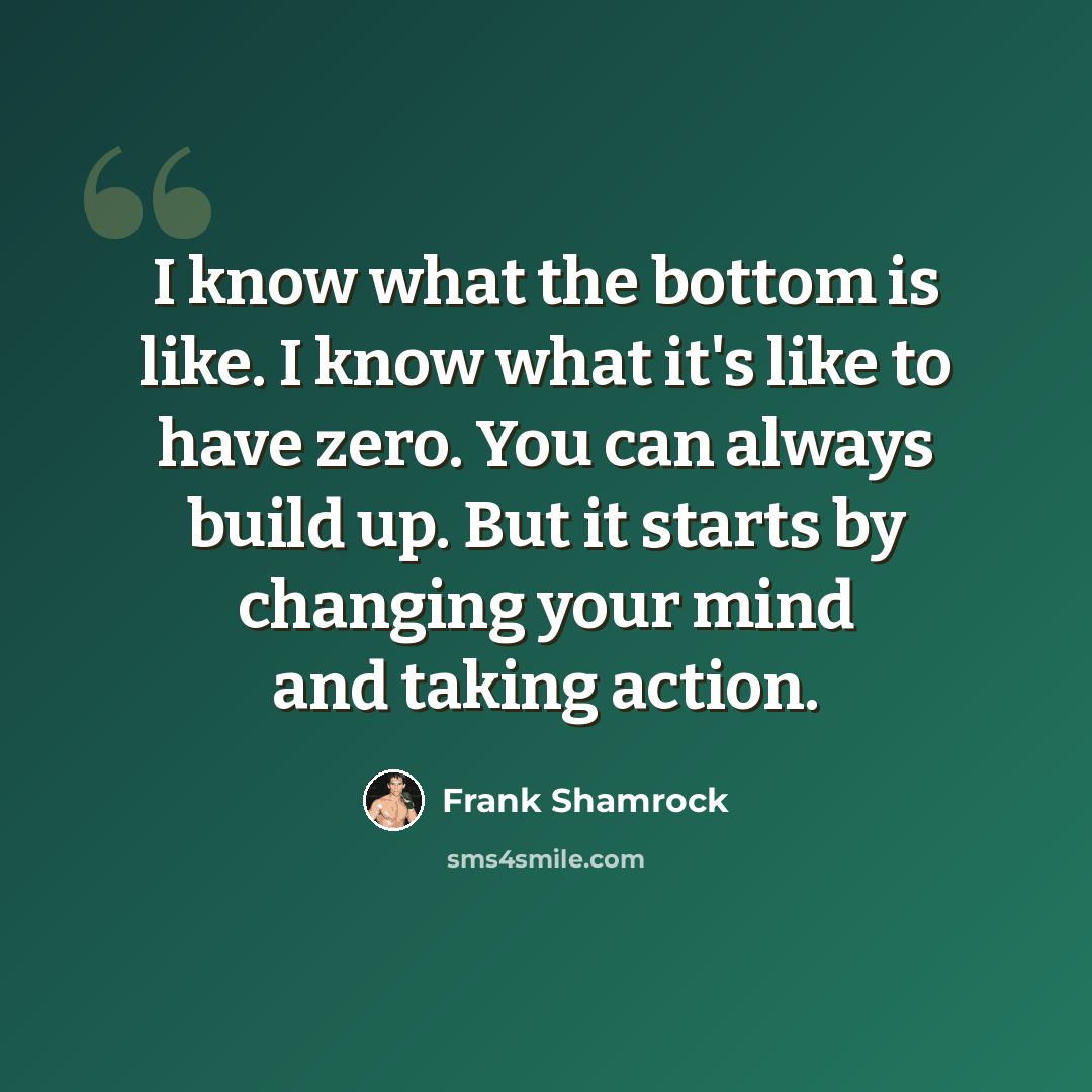 “I know what the bottom is like. I know what it's like to have zero. You can always build up. But it starts by changing your mind and taking action.” quote by Frank Shamrock