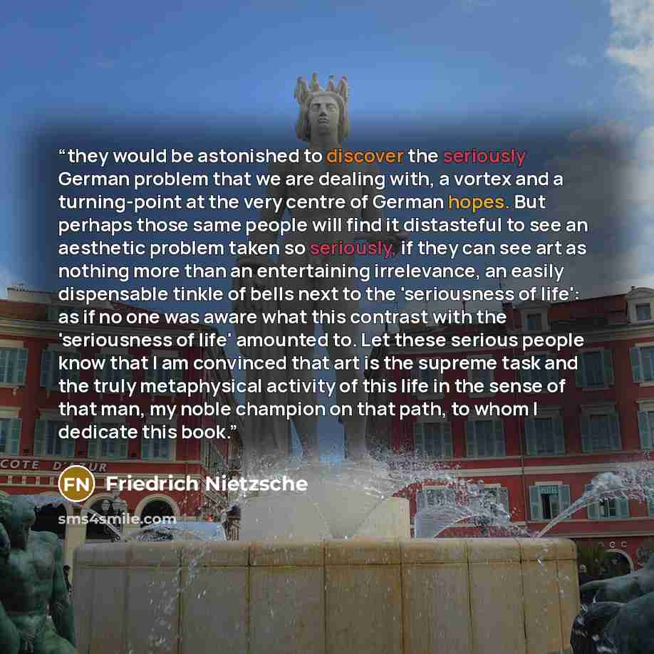 “they would be astonished to discover the seriously German problem that we are dealing with, a vortex and a turning-point at the very centre of German hopes. But perhaps those same people will find it distasteful to see an aesthetic problem taken so seriously, if they can see art as nothing more…” quote by Friedrich Nietzsche