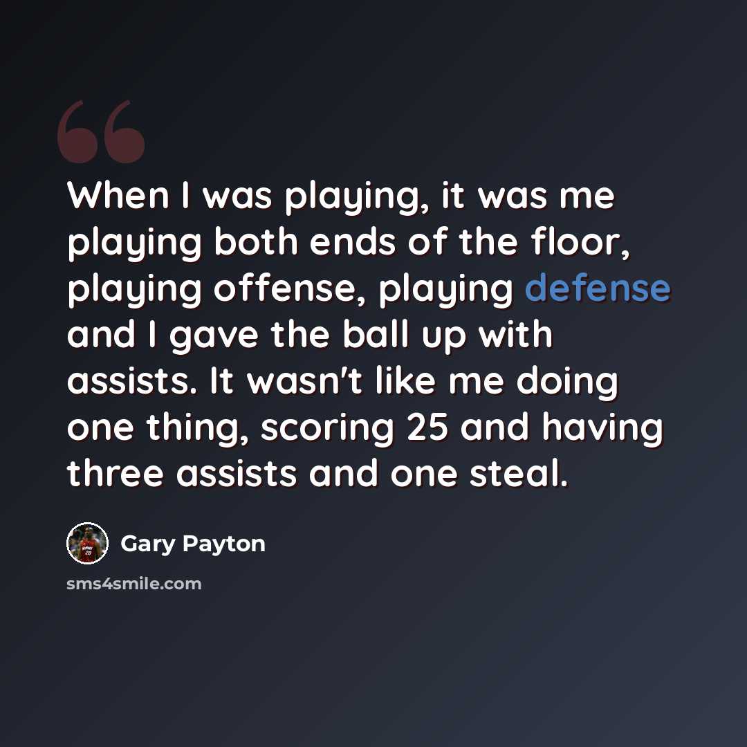 “When I was playing, it was me playing both ends of the floor, playing offense, playing defense and I gave the ball up with assists. It wasn't like me doing one thing, scoring 25 and having three assists and one steal.” quote by Gary Payton