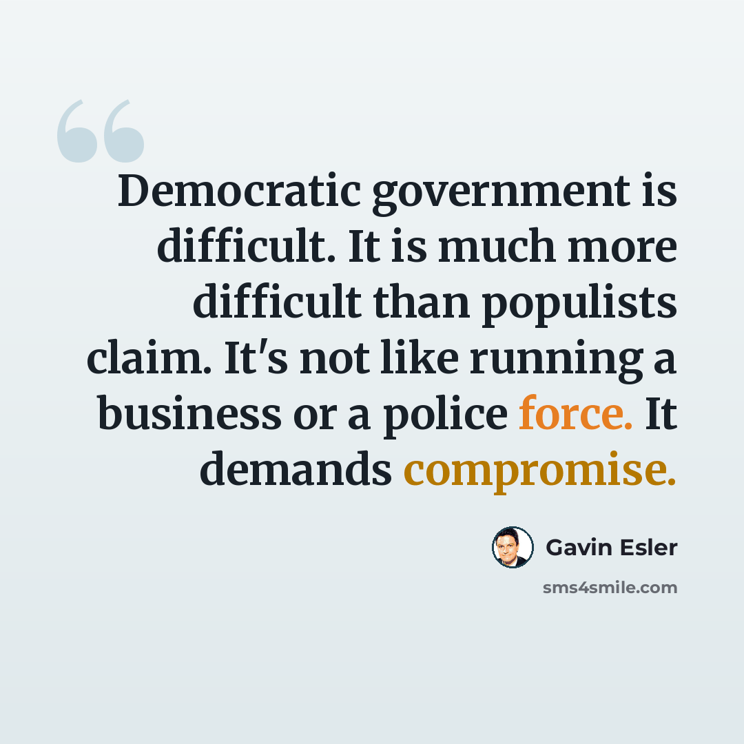 “Democratic government is difficult. It is much more difficult than populists claim. It's not like running a business or a police force. It demands compromise.” quote by Gavin Esler