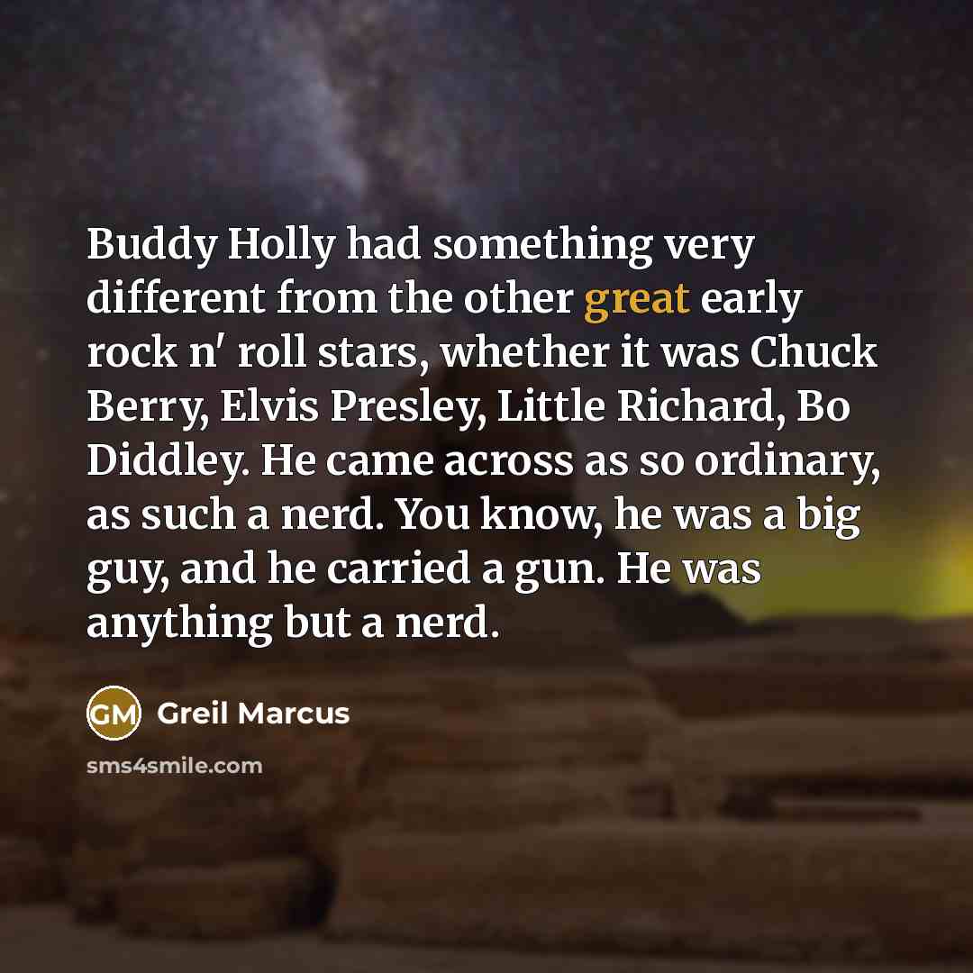 “Buddy Holly had something very different from the other great early rock n' roll stars, whether it was Chuck Berry, Elvis Presley, Little Richard, Bo Diddley. He came across as so ordinary, as such a nerd. You know, he was a big guy, and he carried a gun. He was anything but a nerd.” quote by Greil Marcus