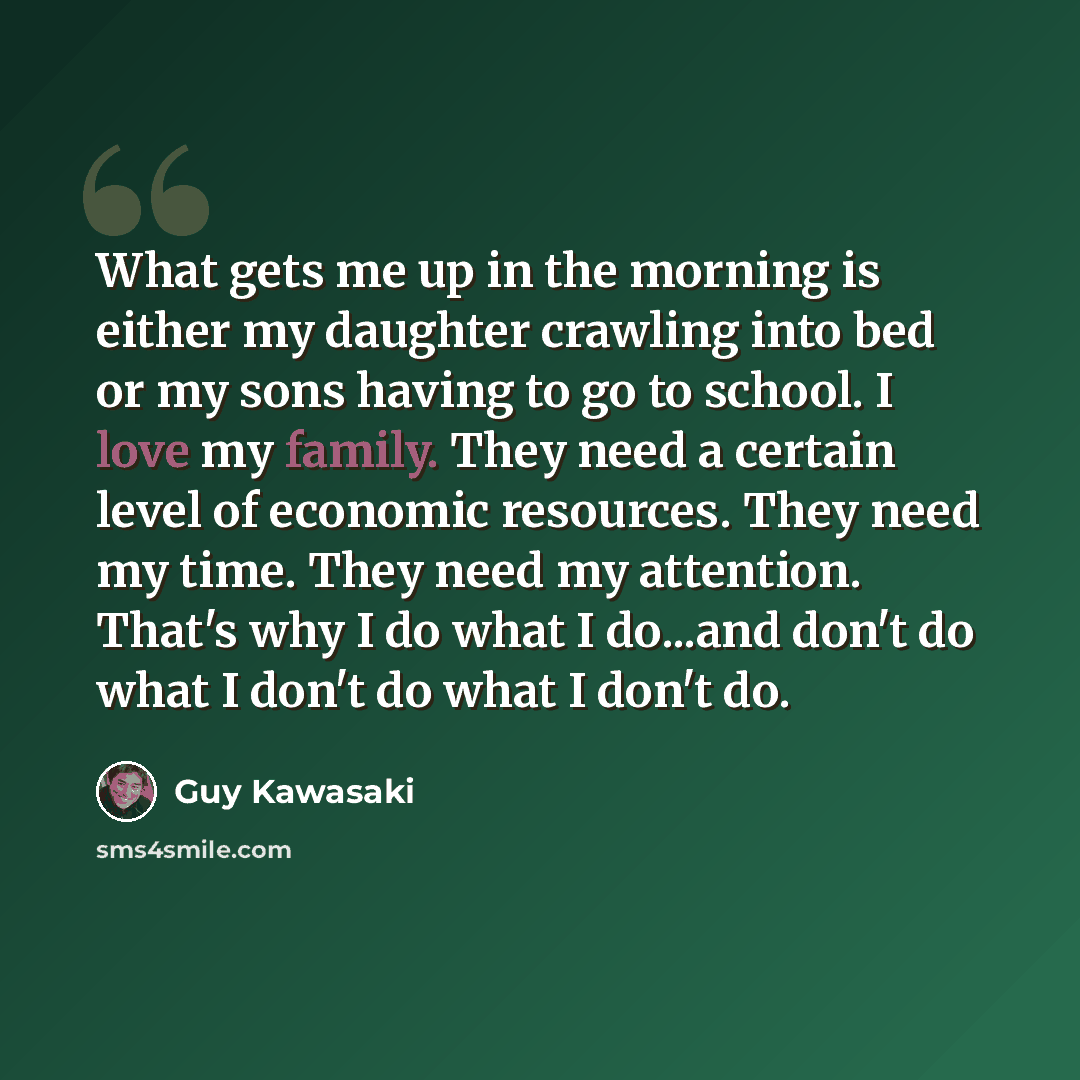 “What gets me up in the morning is either my daughter crawling into bed or my sons having to go to school. I love my family. They need a certain level of economic resources. They need my time. They need my attention. That's why I do what I do...and don't do what I don't do what I don't do.” quote by Guy Kawasaki