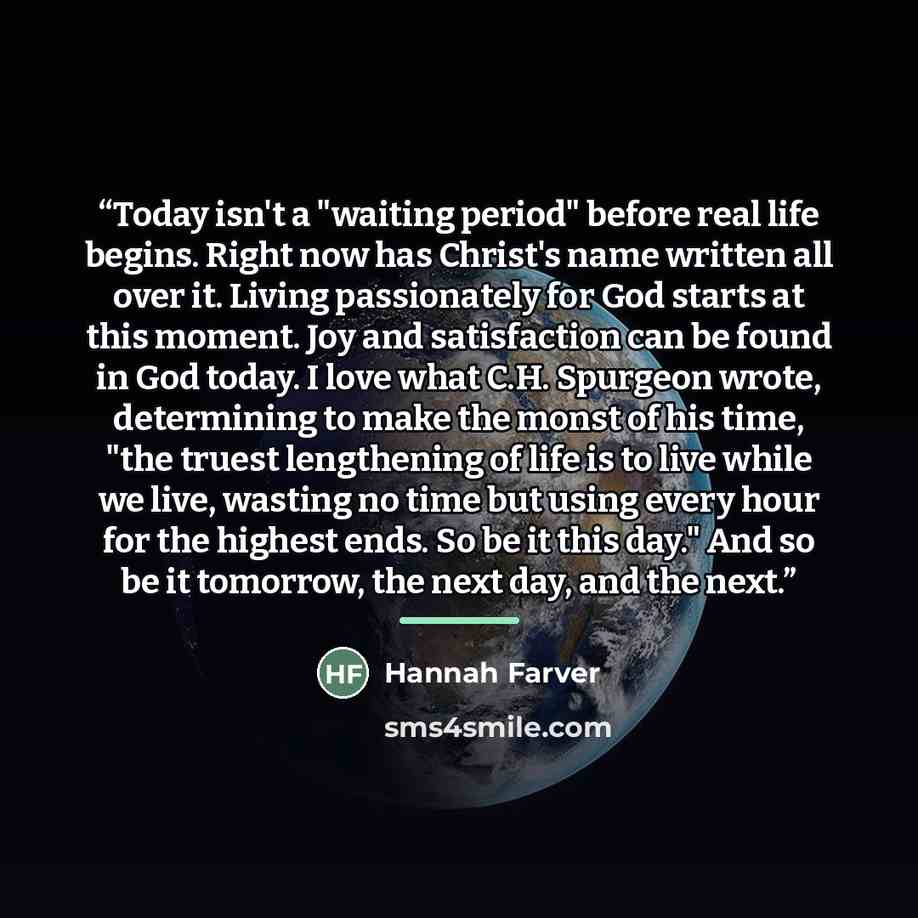 “Today isn't a "waiting period" before real life begins. Right now has Christ's name written all over it. Living passionately for God starts at this moment. Joy and satisfaction can be found in God today. I love what C.H. Spurgeon wrote, determining to make the monst of his time, "the truest…” quote by Hannah Farver