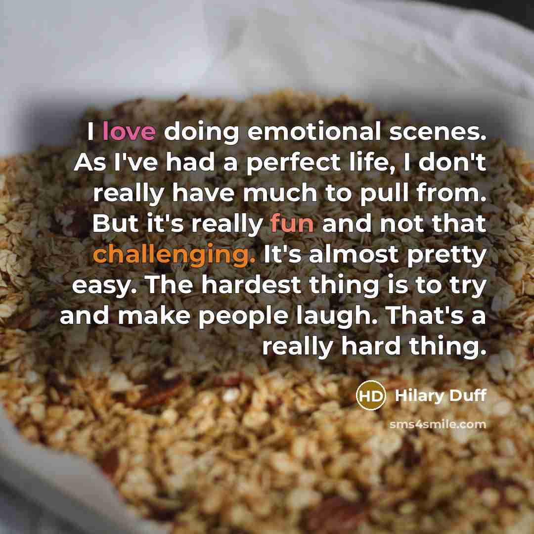 “I love doing emotional scenes. As I've had a perfect life, I don't really have much to pull from. But it's really fun and not that challenging. It's almost pretty easy. The hardest thing is to try and make people laugh. That's a really hard thing.” quote by Hilary Duff