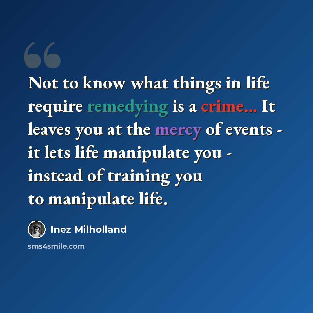 “Not to know what things in life require remedying is a crime... It leaves you at the mercy of events - it lets life manipulate you - instead of training you to manipulate life.” quote by Inez Milholland