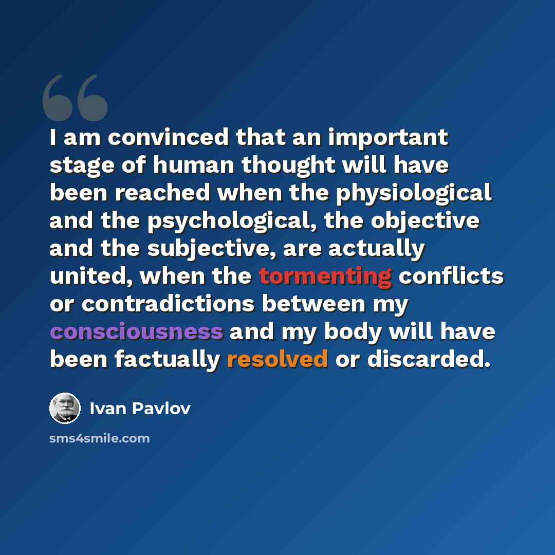 “I am convinced that an important stage of human thought will have been reached when the physiological and the psychological, the objective and the subjective, are actually united, when the tormenting conflicts or contradictions between my consciousness and my body will have been factually resolved…” quote by Ivan Pavlov