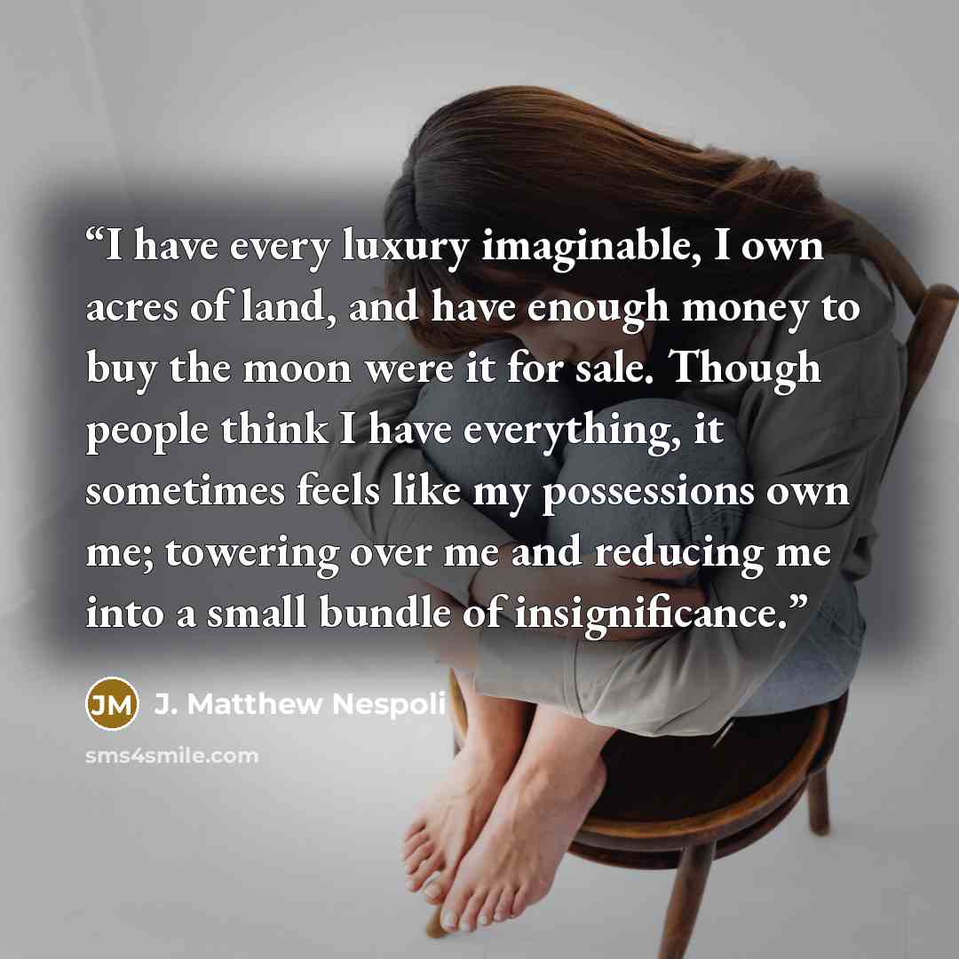 “I have every luxury imaginable, I own acres of land, and have enough money to buy the moon were it for sale. Though people think I have everything, it sometimes feels like my possessions own me; towering over me and reducing me into a small bundle of insignificance.” quote by J. Matthew Nespoli