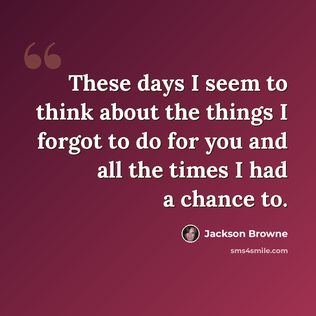“These days I seem to think about the things I forgot to do for you and all the times I had a chance to.” quote by Jackson Browne