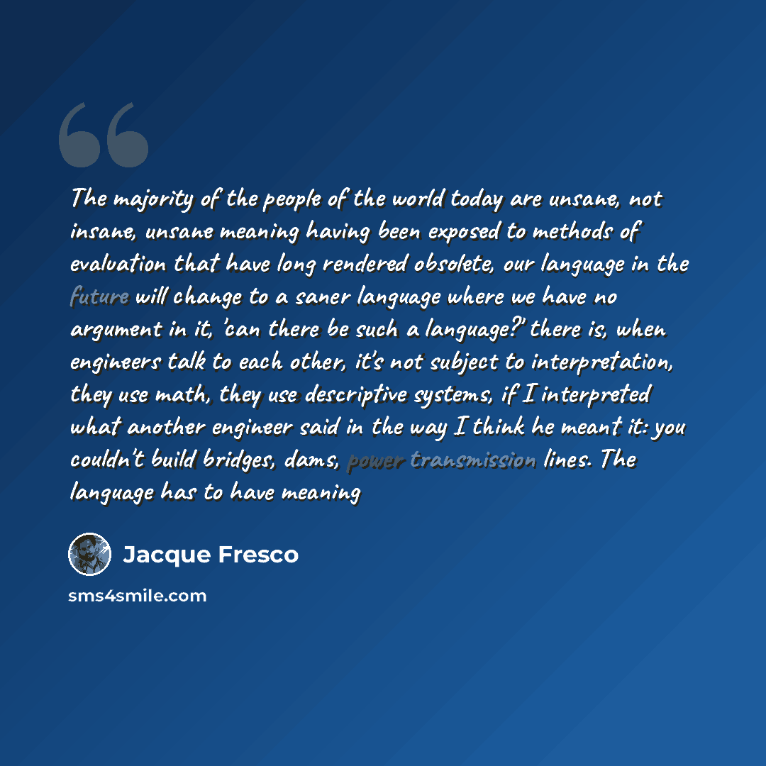 “The majority of the people of the world today are unsane, not insane, unsane meaning having been exposed to methods of evaluation that have long rendered obsolete, our language in the future will change to a saner language where we have no argument in it, 'can there be such a language?' there is…” quote by Jacque Fresco
