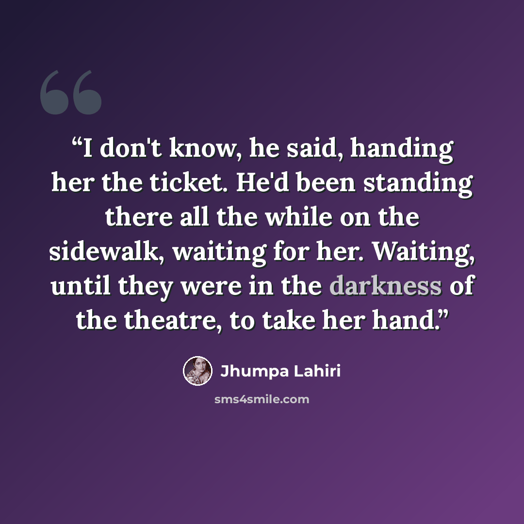 “I don't know, he said, handing her the ticket. He'd been standing there all the while on the sidewalk, waiting for her. Waiting, until they were in the darkness of the theatre, to take her hand.” quote by Jhumpa Lahiri