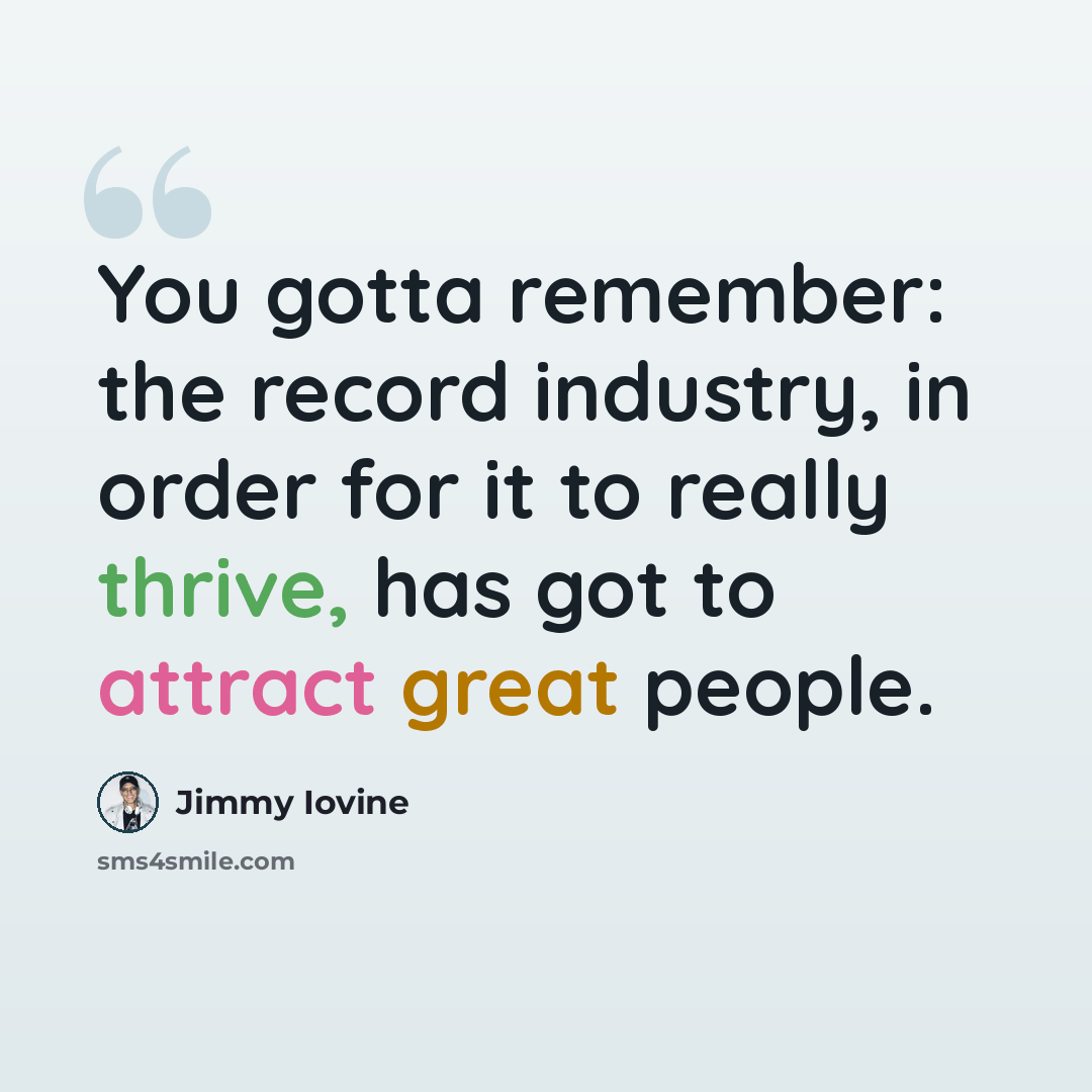 “You gotta remember: the record industry, in order for it to really thrive, has got to attract great people.” quote by Jimmy Iovine