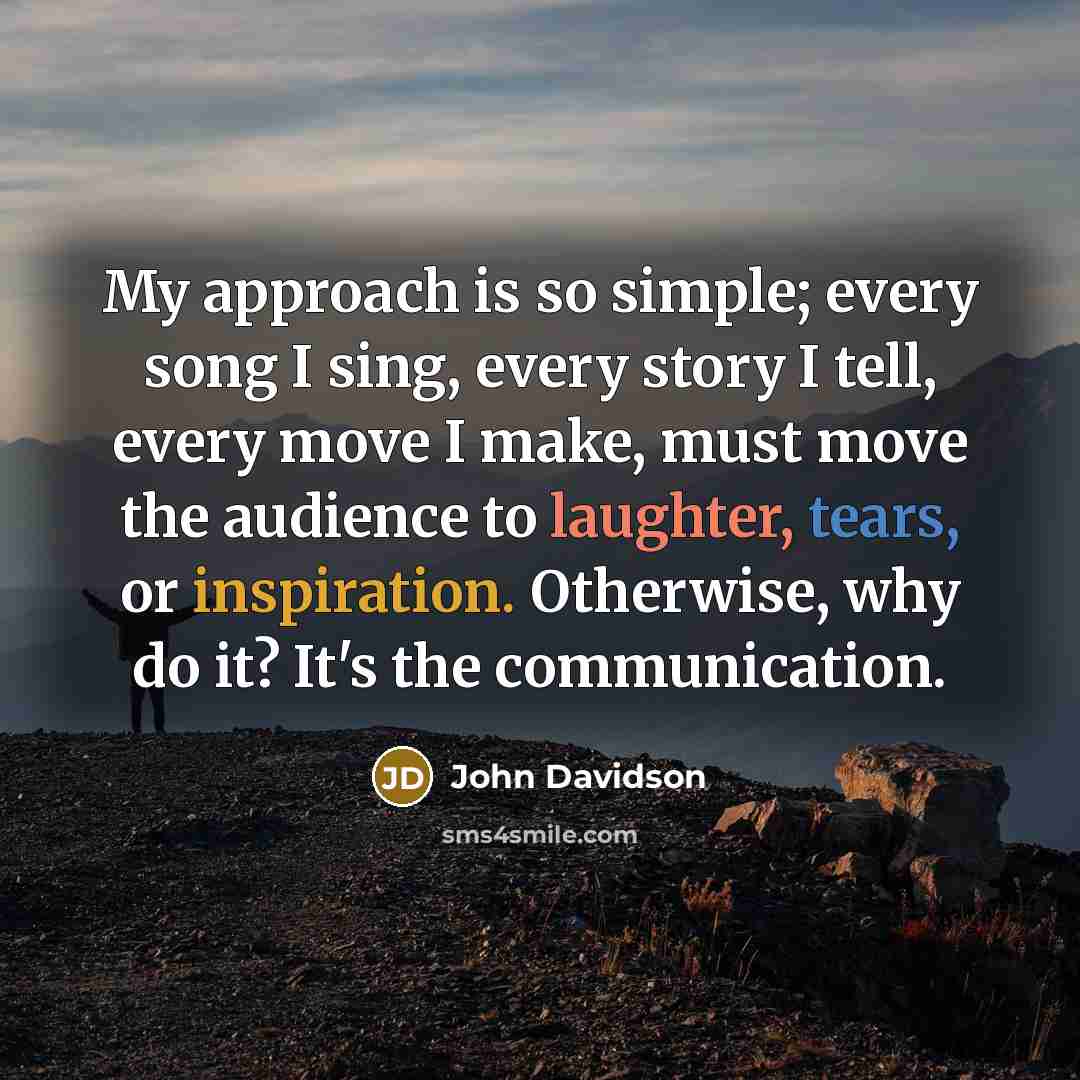 “My approach is so simple; every song I sing, every story I tell, every move I make, must move the audience to laughter, tears, or inspiration. Otherwise, why do it? It's the communication.” quote by John Davidson