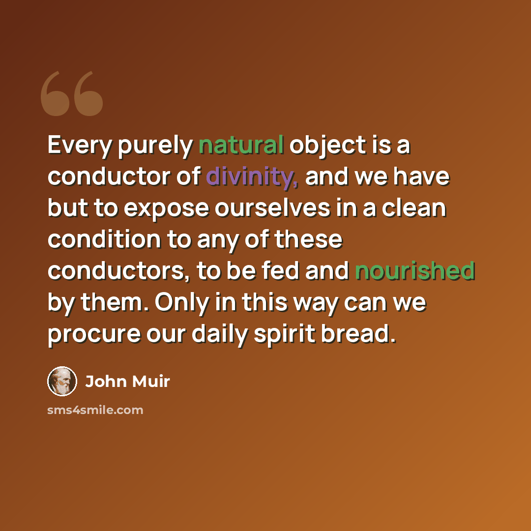 “Every purely natural object is a conductor of divinity, and we have but to expose ourselves in a clean condition to any of these conductors, to be fed and nourished by them. Only in this way can we procure our daily spirit bread.” quote by John Muir