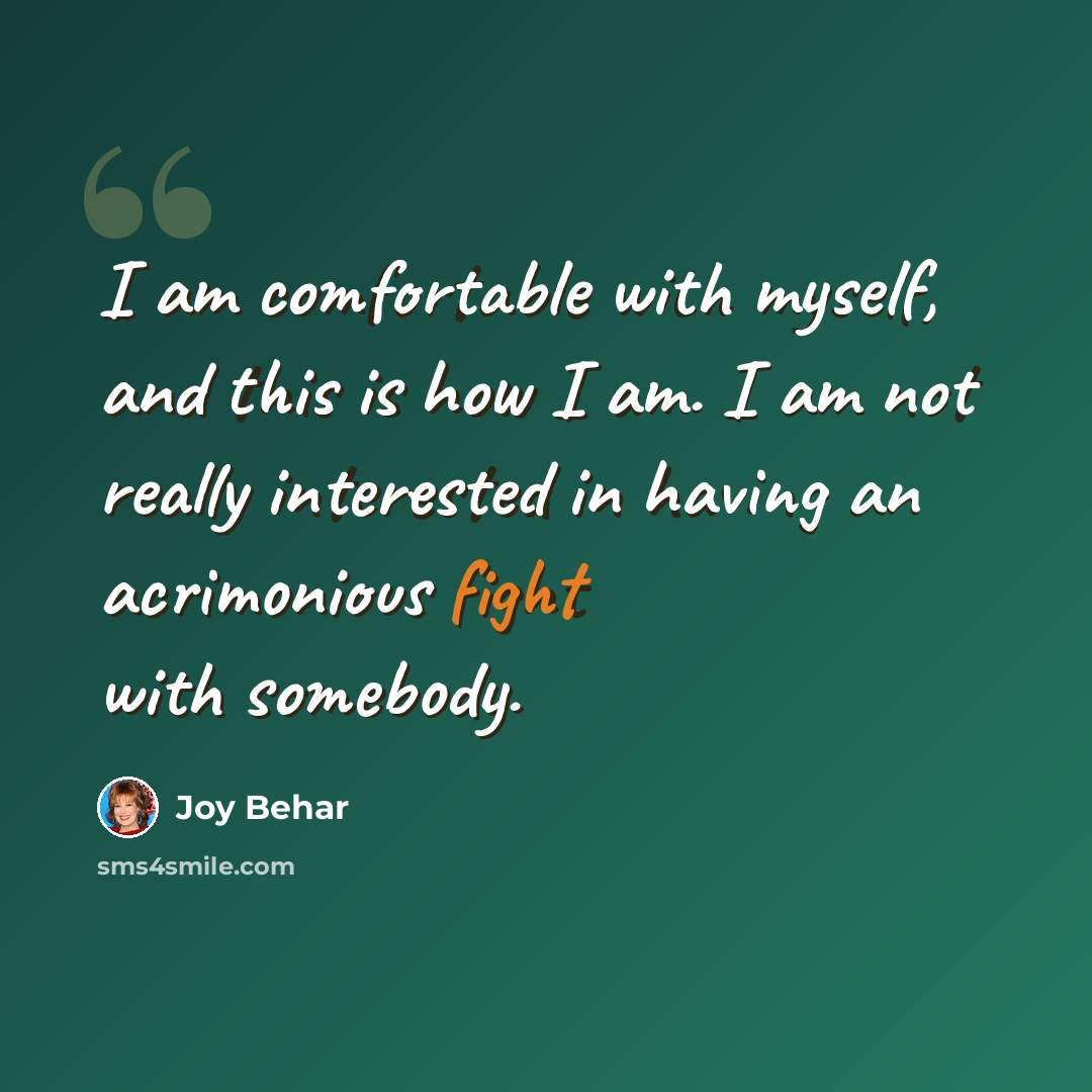 “I am comfortable with myself, and this is how I am. I am not really interested in having an acrimonious fight with somebody.” quote by Joy Behar