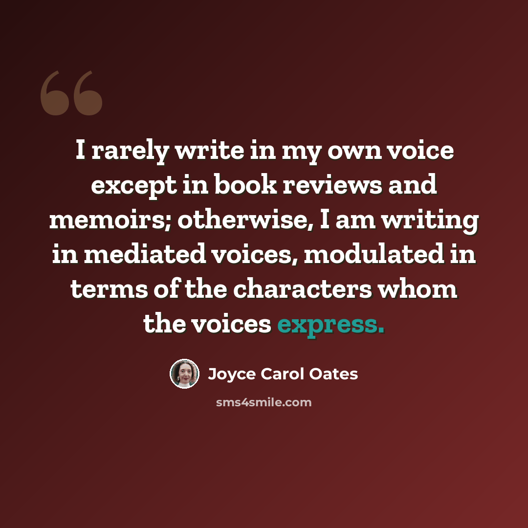 “I rarely write in my own voice except in book reviews and memoirs; otherwise, I am writing in mediated voices, modulated in terms of the characters whom the voices express.” quote by Joyce Carol Oates