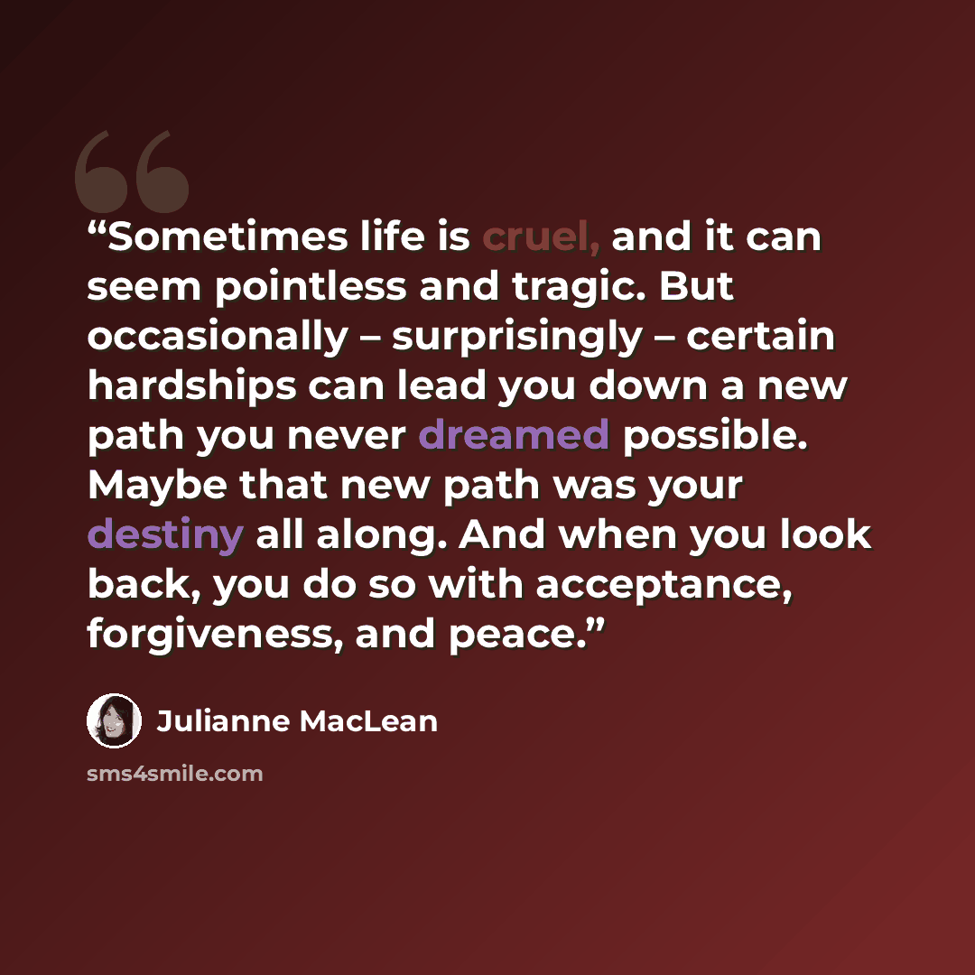 “Sometimes life is cruel, and it can seem pointless and tragic. But occasionally – surprisingly – certain hardships can lead you down a new path you never dreamed possible. Maybe that new path was your destiny all along. And when you look back, you do so with acceptance, forgiveness, and peace.” quote by Julianne MacLean
